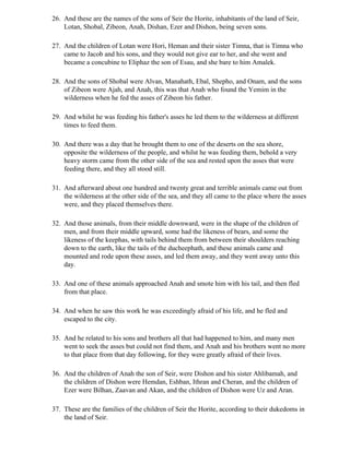 26. And these are the names of the sons of Seir the Horite, inhabitants of the land of Seir,
    Lotan, Shobal, Zibeon, Anah, Dishan, Ezer and Dishon, being seven sons.

27. And the children of Lotan were Hori, Heman and their sister Timna, that is Timna who
    came to Jacob and his sons, and they would not give ear to her, and she went and
    became a concubine to Eliphaz the son of Esau, and she bare to him Amalek.

28. And the sons of Shobal were Alvan, Manahath, Ebal, Shepho, and Onam, and the sons
    of Zibeon were Ajah, and Anah, this was that Anah who found the Yemim in the
    wilderness when he fed the asses of Zibeon his father.

29. And whilst he was feeding his father's asses he led them to the wilderness at different
    times to feed them.

30. And there was a day that he brought them to one of the deserts on the sea shore,
    opposite the wilderness of the people, and whilst he was feeding them, behold a very
    heavy storm came from the other side of the sea and rested upon the asses that were
    feeding there, and they all stood still.

31. And afterward about one hundred and twenty great and terrible animals came out from
    the wilderness at the other side of the sea, and they all came to the place where the asses
    were, and they placed themselves there.

32. And those animals, from their middle downward, were in the shape of the children of
    men, and from their middle upward, some had the likeness of bears, and some the
    likeness of the keephas, with tails behind them from between their shoulders reaching
    down to the earth, like the tails of the ducheephath, and these animals came and
    mounted and rode upon these asses, and led them away, and they went away unto this
    day.

33. And one of these animals approached Anah and smote him with his tail, and then fled
    from that place.

34. And when he saw this work he was exceedingly afraid of his life, and he fled and
    escaped to the city.

35. And he related to his sons and brothers all that had happened to him, and many men
    went to seek the asses but could not find them, and Anah and his brothers went no more
    to that place from that day following, for they were greatly afraid of their lives.

36. And the children of Anah the son of Seir, were Dishon and his sister Ahlibamah, and
    the children of Dishon were Hemdan, Eshban, Ithran and Cheran, and the children of
    Ezer were Bilhan, Zaavan and Akan, and the children of Dishon were Uz and Aran.

37. These are the families of the children of Seir the Horite, according to their dukedoms in
    the land of Seir.
 