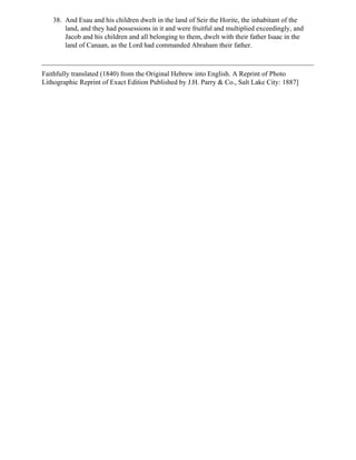 38. And Esau and his children dwelt in the land of Seir the Horite, the inhabitant of the
       land, and they had possessions in it and were fruitful and multiplied exceedingly, and
       Jacob and his children and all belonging to them, dwelt with their father Isaac in the
       land of Canaan, as the Lord had commanded Abraham their father.



Faithfully translated (1840) from the Original Hebrew into English. A Reprint of Photo
Lithographic Reprint of Exact Edition Published by J.H. Parry & Co., Salt Lake City: 1887]
 