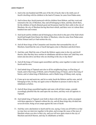 Jasher Chapter 37


     1. And in the one hundred and fifth year of the life of Jacob, that is the ninth year of
        Jacob's dwelling with his children in the land of Canaan, he came from Padan-aram.

     2. And in those days Jacob journeyed with his children from Hebron, and they went and
        returned to the city of Shechem, they and all belonging to them, and they dwelt there,
        for the children of Jacob obtained good and fat pasture land for their cattle in the city of
        Shechem, the city of Shechem having then been rebuilt, and there were in it about three
        hundred men and women.

     3. And Jacob and his children and all belonging to him dwelt in the part of the field which
        Jacob had bought from Hamor the father of Shechem, when he came from Padan-aram
        before Simeon and Levi had smitten the city.

     4. And all those kings of the Canaanites and Amorites that surrounded the city of
        Shechem, heard that the sons of Jacob had again come to Shechem and dwelt there.

     5. And they said, Shall the sons of Jacob the Hebrew again come to the city and dwell
        therein, after that they have smitten its inhabitants and driven them out? shall they now
        return and also drive out those who are dwelling in the city or slay them?

     6. And all the kings of Canaan again assembled, and they came together to make war with
        Jacob and his sons.

     7. And Jashub king of Tapnach sent also to all his neighboring kings, to Elan king of
        Gaash, and to Ihuri king of Shiloh, and to Parathon king of Chazar, and to Susi king of
        Sarton, and to Laban king of Bethchoran, and to Shabir king of Othnay-mah, saying,

     8. Come up to me and assist me, and let us smite Jacob the Hebrew and his sons, and all
        belonging to him, for they are again come to Shechem to possess it and to slay its
        inhabitants as before.

     9. And all these kings assembled together and came with all their camps, a people
        exceedingly plentiful like the sand upon the sea shore, and they were all opposite to
        Tapnach.

    10. And Jashub king of Tapnach went forth to them with all his army, and he encamped
        with them opposite to Tapnach without the city, and all these kings they divided into
        seven divisions, being seven camps against the sons of Jacob.

    11. And they sent a declaration to Jacob and his son, saying, Come you all forth to us that
        we may have an interview together in the plain, and revenge the cause of the men of
        Shechem whom you slew in their city, and you will now again return to the city of
        Shechem and dwell therein, and slay its inhabitants as before.
 