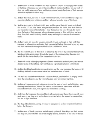 12. And the sons of Jacob heard this and their anger was kindled exceedingly at the words
    of the kings of Canaan, and ten of the sons of Jacob hastened and rose up, and each of
    them girt on his weapons of war; and there were one hundred and two of their servants
    with them equipped in battle array.

13. And all these men, the sons of Jacob with their servants, went toward these kings, and
    Jacob their father was with them, and they all stood upon the heap of Shechem.

14. And Jacob prayed to the Lord for his sons, and he spread forth his hands to the Lord,
    and he said, O God, thou art an Almighty God, thou art our father, thou didst form us
    and we are the works of thine hands; I pray thee deliver my sons through thy mercy
    from the hand of their enemies, who are this day coming to fight with them and save
    them from their hand, for in thy hand is power and might, to save the few from the
    many.

15. And give unto my sons, thy servants, strength of heart and might to fight with their
    enemies, to subdue them, and make their enemies fall before them, and let not my sons
    and their servants die through the hands of the children of Canaan.

16. But if it seemeth good in thine eyes to take away the lives of my sons and their servants,
    take them in thy great mercy through the hands of thy ministers, that they may not
    perish this day by the hands of the kings of the Amorites.

17. And when Jacob ceased praying to the Lord the earth shook from its place, and the sun
    darkened, and all these kings were terrified and a great consternation seized them.

18. And the Lord hearkened to the prayer of Jacob, and the Lord impressed the hearts of all
    the kings and their hosts with the terror and awe of the sons of Jacob.

19. For the Lord caused them to hear the voice of chariots, and the voice of mighty horses
    from the sons of Jacob, and the voice of a great army accompanying them.

20. And these kings were seized with great terror at the sons of Jacob, and whilst they were
    standing in their quarters, behold the sons of Jacob advanced upon them, with one
    hundred and twelve men, with a great and tremendous shouting.

21. And when the kings saw the sons of Jacob advancing toward them, they were still more
    panic struck, and they were inclined to retreat from before the sons of Jacob as at first,
    and not to fight with them.

22. But they did not retreat, saying, It would be a disgrace to us thus twice to retreat from
    before the Hebrews.

23. And the sons of Jacob came near and advanced against all these kings and their armies,
    and they saw, and behold it was a very mighty people, numerous as the sand of the sea.
 