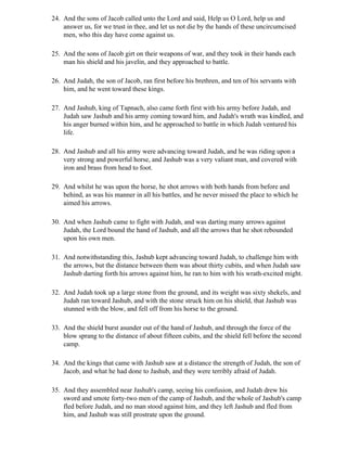 24. And the sons of Jacob called unto the Lord and said, Help us O Lord, help us and
    answer us, for we trust in thee, and let us not die by the hands of these uncircumcised
    men, who this day have come against us.

25. And the sons of Jacob girt on their weapons of war, and they took in their hands each
    man his shield and his javelin, and they approached to battle.

26. And Judah, the son of Jacob, ran first before his brethren, and ten of his servants with
    him, and he went toward these kings.

27. And Jashub, king of Tapnach, also came forth first with his army before Judah, and
    Judah saw Jashub and his army coming toward him, and Judah's wrath was kindled, and
    his anger burned within him, and he approached to battle in which Judah ventured his
    life.

28. And Jashub and all his army were advancing toward Judah, and he was riding upon a
    very strong and powerful horse, and Jashub was a very valiant man, and covered with
    iron and brass from head to foot.

29. And whilst he was upon the horse, he shot arrows with both hands from before and
    behind, as was his manner in all his battles, and he never missed the place to which he
    aimed his arrows.

30. And when Jashub came to fight with Judah, and was darting many arrows against
    Judah, the Lord bound the hand of Jashub, and all the arrows that he shot rebounded
    upon his own men.

31. And notwithstanding this, Jashub kept advancing toward Judah, to challenge him with
    the arrows, but the distance between them was about thirty cubits, and when Judah saw
    Jashub darting forth his arrows against him, he ran to him with his wrath-excited might.

32. And Judah took up a large stone from the ground, and its weight was sixty shekels, and
    Judah ran toward Jashub, and with the stone struck him on his shield, that Jashub was
    stunned with the blow, and fell off from his horse to the ground.

33. And the shield burst asunder out of the hand of Jashub, and through the force of the
    blow sprang to the distance of about fifteen cubits, and the shield fell before the second
    camp.

34. And the kings that came with Jashub saw at a distance the strength of Judah, the son of
    Jacob, and what he had done to Jashub, and they were terribly afraid of Judah.

35. And they assembled near Jashub's camp, seeing his confusion, and Judah drew his
    sword and smote forty-two men of the camp of Jashub, and the whole of Jashub's camp
    fled before Judah, and no man stood against him, and they left Jashub and fled from
    him, and Jashub was still prostrate upon the ground.
 