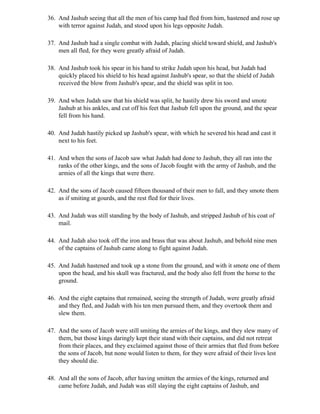 36. And Jashub seeing that all the men of his camp had fled from him, hastened and rose up
    with terror against Judah, and stood upon his legs opposite Judah.

37. And Jashub had a single combat with Judah, placing shield toward shield, and Jashub's
    men all fled, for they were greatly afraid of Judah.

38. And Jashub took his spear in his hand to strike Judah upon his head, but Judah had
    quickly placed his shield to his head against Jashub's spear, so that the shield of Judah
    received the blow from Jashub's spear, and the shield was split in too.

39. And when Judah saw that his shield was split, he hastily drew his sword and smote
    Jashub at his ankles, and cut off his feet that Jashub fell upon the ground, and the spear
    fell from his hand.

40. And Judah hastily picked up Jashub's spear, with which he severed his head and cast it
    next to his feet.

41. And when the sons of Jacob saw what Judah had done to Jashub, they all ran into the
    ranks of the other kings, and the sons of Jacob fought with the army of Jashub, and the
    armies of all the kings that were there.

42. And the sons of Jacob caused fifteen thousand of their men to fall, and they smote them
    as if smiting at gourds, and the rest fled for their lives.

43. And Judah was still standing by the body of Jashub, and stripped Jashub of his coat of
    mail.

44. And Judah also took off the iron and brass that was about Jashub, and behold nine men
    of the captains of Jashub came along to fight against Judah.

45. And Judah hastened and took up a stone from the ground, and with it smote one of them
    upon the head, and his skull was fractured, and the body also fell from the horse to the
    ground.

46. And the eight captains that remained, seeing the strength of Judah, were greatly afraid
    and they fled, and Judah with his ten men pursued them, and they overtook them and
    slew them.

47. And the sons of Jacob were still smiting the armies of the kings, and they slew many of
    them, but those kings daringly kept their stand with their captains, and did not retreat
    from their places, and they exclaimed against those of their armies that fled from before
    the sons of Jacob, but none would listen to them, for they were afraid of their lives lest
    they should die.

48. And all the sons of Jacob, after having smitten the armies of the kings, returned and
    came before Judah, and Judah was still slaying the eight captains of Jashub, and
 