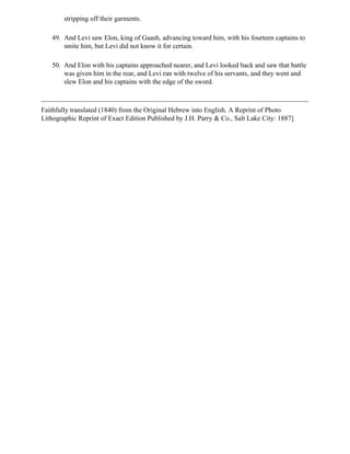 stripping off their garments.

   49. And Levi saw Elon, king of Gaash, advancing toward him, with his fourteen captains to
       smite him, but Levi did not know it for certain.

   50. And Elon with his captains approached nearer, and Levi looked back and saw that battle
       was given him in the rear, and Levi ran with twelve of his servants, and they went and
       slew Elon and his captains with the edge of the sword.



Faithfully translated (1840) from the Original Hebrew into English. A Reprint of Photo
Lithographic Reprint of Exact Edition Published by J.H. Parry & Co., Salt Lake City: 1887]
 