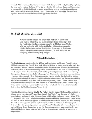 yourself. Whichever side of that issue you take, I think that you will be enlightened by exploring
the issue and by reading the book. If you feel as I do, that this book has the powerful credentials
to commend it as the biblical Book of Jasher, you will now have in your hands an additional
source to investigate when studying the Bible. You will also have much food for thought in
regard to the issues of conventional chronology in ancient times.




The Book of Jasher Uncloaked!

             Virtually ignored since it was discovered, the Book of Jasher holds
             vital clues to interpreting and understanding Biblical chronology, from
             the Flood to the Exodus. A mistake made by Archbishop James Ussher,
             who was unfamiliar with the book of Jasher, led to a 60-year error in
             placing the birth of Abraham. But this error is corrected in the chrono-
             logical keys provided by the book of Jasher. And with these keys, an
             intriguing, and astounding story emerges.


                                    William F. Dankenbring

The book of Jasher, mentioned in the Biblical books of Joshua and Second Chronicles, was
faithfully translated into English from the Rabbinical Hebrew in approximately A.D. 1840. Says
the translator's preface, "the ever memorable events and transactions recorded in Scripture are
with many others of the most interesting nature, comprehended in the Book of Jasher; and they
are all arrayed in that style of simple, unadorned majesty and precision, which so particularly
distinguishes the genius of the Hebrew language/ and this, together with other numerous internal
evidences, it is presumed will go far to convince the Hebrew scholar that the book is, with the
exception of some doubtful parts, a venerable monument of antiquity; and that, notwithstanding
some few additions may have been made to it in comparatively modern times, it still retains
sufficient to prove it a copy of the book referred to in Joshua, chapter x, and 2 Samuel, chap. i.
There are not more than seven or eight words in the whole book that by construction can be
derived from the Chaldean language" (page iii-iv).

The title of the book in Hebrew, Sephir Ha Yasher, literally means "the book of the upright," or
"the upright or correct record." Some have thought that "Jasher" was the name of a Hebrew
judge in Israel, and a publication that arose in the middle of the eighteenth century (circa 1750 A.
D.), purported itself to be a translation into English from a Hebrew manuscript of "Jasher" found
at Gazna in Persia. That book appears to have been a fictitious book, a fraud, and most probably
the work of some agnostic, cynical English skeptic, written in imitation of the language of
Scripture. Its author, in his ignorance, presumed "Jasher" to have been the personal name of an
ancient Hebrew figure, the original writer. But the mischievous deed was recognized by true
scholars of Hebrew, for the pronoun "the" ("ha" in Hebrew) never precedes or is prefixed to
proper names.
 