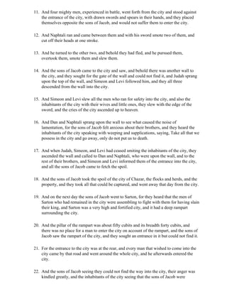 11. And four mighty men, experienced in battle, went forth from the city and stood against
    the entrance of the city, with drawn swords and spears in their hands, and they placed
    themselves opposite the sons of Jacob, and would not suffer them to enter the city.

12. And Naphtali ran and came between them and with his sword smote two of them, and
    cut off their heads at one stroke.

13. And he turned to the other two, and behold they had fled, and he pursued them,
    overtook them, smote them and slew them.

14. And the sons of Jacob came to the city and saw, and behold there was another wall to
    the city, and they sought for the gate of the wall and could not find it, and Judah sprang
    upon the top of the wall, and Simeon and Levi followed him, and they all three
    descended from the wall into the city.

15. And Simeon and Levi slew all the men who ran for safety into the city, and also the
    inhabitants of the city with their wives and little ones, they slew with the edge of the
    sword, and the cries of the city ascended up to heaven.

16. And Dan and Naphtali sprang upon the wall to see what caused the noise of
    lamentation, for the sons of Jacob felt anxious about their brothers, and they heard the
    inhabitants of the city speaking with weeping and supplications, saying, Take all that we
    possess in the city and go away, only do not put us to death.

17. And when Judah, Simeon, and Levi had ceased smiting the inhabitants of the city, they
    ascended the wall and called to Dan and Naphtali, who were upon the wall, and to the
    rest of their brothers, and Simeon and Levi informed them of the entrance into the city,
    and all the sons of Jacob came to fetch the spoil.

18. And the sons of Jacob took the spoil of the city of Chazar, the flocks and herds, and the
    property, and they took all that could be captured, and went away that day from the city.

19. And on the next day the sons of Jacob went to Sarton, for they heard that the men of
    Sarton who had remained in the city were assembling to fight with them for having slain
    their king, and Sarton was a very high and fortified city, and it had a deep rampart
    surrounding the city.

20. And the pillar of the rampart was about fifty cubits and its breadth forty cubits, and
    there was no place for a man to enter the city on account of the rampart, and the sons of
    Jacob saw the rampart of the city, and they sought an entrance in it but could not find it.

21. For the entrance to the city was at the rear, and every man that wished to come into the
    city came by that road and went around the whole city, and he afterwards entered the
    city.

22. And the sons of Jacob seeing they could not find the way into the city, their anger was
    kindled greatly, and the inhabitants of the city seeing that the sons of Jacob were
 