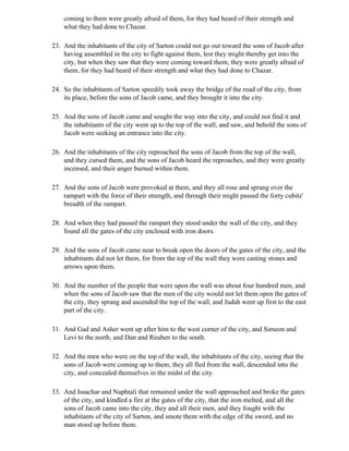 coming to them were greatly afraid of them, for they had heard of their strength and
    what they had done to Chazar.

23. And the inhabitants of the city of Sarton could not go out toward the sons of Jacob after
    having assembled in the city to fight against them, lest they might thereby get into the
    city, but when they saw that they were coming toward them, they were greatly afraid of
    them, for they had heard of their strength and what they had done to Chazar.

24. So the inhabitants of Sarton speedily took away the bridge of the road of the city, from
    its place, before the sons of Jacob came, and they brought it into the city.

25. And the sons of Jacob came and sought the way into the city, and could not find it and
    the inhabitants of the city went up to the top of the wall, and saw, and behold the sons of
    Jacob were seeking an entrance into the city.

26. And the inhabitants of the city reproached the sons of Jacob from the top of the wall,
    and they cursed them, and the sons of Jacob heard the reproaches, and they were greatly
    incensed, and their anger burned within them.

27. And the sons of Jacob were provoked at them, and they all rose and sprang over the
    rampart with the force of their strength, and through their might passed the forty cubits'
    breadth of the rampart.

28. And when they had passed the rampart they stood under the wall of the city, and they
    found all the gates of the city enclosed with iron doors.

29. And the sons of Jacob came near to break open the doors of the gates of the city, and the
    inhabitants did not let them, for from the top of the wall they were casting stones and
    arrows upon them.

30. And the number of the people that were upon the wall was about four hundred men, and
    when the sons of Jacob saw that the men of the city would not let them open the gates of
    the city, they sprang and ascended the top of the wall, and Judah went up first to the east
    part of the city.

31. And Gad and Asher went up after him to the west corner of the city, and Simeon and
    Levi to the north, and Dan and Reuben to the south.

32. And the men who were on the top of the wall, the inhabitants of the city, seeing that the
    sons of Jacob were coming up to them, they all fled from the wall, descended into the
    city, and concealed themselves in the midst of the city.

33. And Issachar and Naphtali that remained under the wall approached and broke the gates
    of the city, and kindled a fire at the gates of the city, that the iron melted, and all the
    sons of Jacob came into the city, they and all their men, and they fought with the
    inhabitants of the city of Sarton, and smote them with the edge of the sword, and no
    man stood up before them.
 