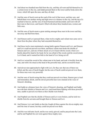 34. And about two hundred men fled from the city, and they all went and hid themselves in
    a certain tower in the city, and Judah pursued them to the tower and he broke down the
    tower, which fell upon the men, and they all died.

35. And the sons of Jacob went up the road of the roof of that tower, and they saw, and
    behold there was another strong and high tower at a distance in the city, and the top of it
    reached to heaven, and the sons of Jacob hastened and descended, and went with all
    their men to that tower, and found it filled with about three hundred men, women and
    little ones.

36. And the sons of Jacob smote a great smiting amongst those men in the tower and they
    ran away and fled from them.

37. And Simeon and Levi pursued them, when twelve mighty and valiant men came out to
    them from the place where they had concealed themselves.

38. And those twelve men maintained a strong battle against Simeon and Levi, and Simeon
    and Levi could not prevail over them, and those valiant men broke the shields of
    Simeon and Levi, and one of them struck at Levi's head with his sword, when Levi
    hastily placed his hand to his head, for he was afraid of the sword, and the sword struck
    Levi's hand, and it wanted but little to the hand of Levi being cut off.

39. And Levi seized the sword of the valiant man in his hand, and took it forcibly from the
    man, and with it he struck at the head of the powerful man, and he severed his head.

40. And eleven men approached to fight with Levi, for they saw that one of them was
    killed, and the sons of Jacob fought, but the sons of Jacob could not prevail over them,
    for those men were very powerful.

41. And the sons of Jacob seeing that they could not prevail over them, Simeon gave a loud
    and tremendous shriek, and the eleven powerful men were stunned at the voice of
    Simeon's shrieking.

42. And Judah at a distance knew the voice of Simeon's shouting, and Naphtali and Judah
    ran with their shields to Simeon and Levi, and found them fighting with those powerful
    men, unable to prevail over them as their shields were broken.

43. And Naphtali saw that the shields of Simeon and Levi were broken, and he took two
    shields from his servants and brought them to Simeon and Levi.

44. And Simeon, Levi and Judah on that day fought all three against the eleven mighty men
    until the time of sunset, but they could not prevail over them.

45. And this was told unto Jacob, and he was sorely grieved, and he prayed unto the Lord,
    and he and Naphtali his son went against these mighty men.
 