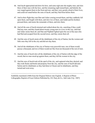 46. And Jacob approached and drew his bow, and came nigh unto the mighty men, and slew
       three of their men with the bow, and the remaining eight turned back, and behold, the
       war waged against them in the front and rear, and they were greatly afraid of their lives,
       and could not stand before the sons of Jacob, and they fled from before them.

   47. And in their flight they met Dan and Asher coming toward them, and they suddenly fell
       upon them, and fought with them, and slew two of them, and Judah and his brothers
       pursued them, and smote the remainder of them, and slew them.

   48. And all the sons of Jacob returned and walked about the city, searching if they could
       find any men, and they found about twenty young men in a cave in the city, and Gad
       and Asher smote them all, and Dan and Naphtali lighted upon the rest of the men who
       had fled and escaped from the second tower, and they smote them all.

   49. And the sons of Jacob smote all the inhabitants of the city of Sarton, but the women and
       little ones they left in the city and did not slay them.

   50. And all the inhabitants of the city of Sarton were powerful men, one of them would
       pursue a thousand, and two of them would not flee from ten thousand of the rest of men.

   51. And the sons of Jacob slew all the inhabitants of the city of Sarton with the edge of the
       sword, that no man stood up against them, and they left the women in the city.

   52. And the sons of Jacob took all the spoil of the city, and captured what they desired, and
       they took flocks and herds and property from the city, and the sons of Jacob did unto
       Sarton and its inhabitants as they had done to Chazar and its inhabitants, and they
       turned and went away.



Faithfully translated (1840) from the Original Hebrew into English. A Reprint of Photo
Lithographic Reprint of Exact Edition Published by J.H. Parry & Co., Salt Lake City: 1887]
 