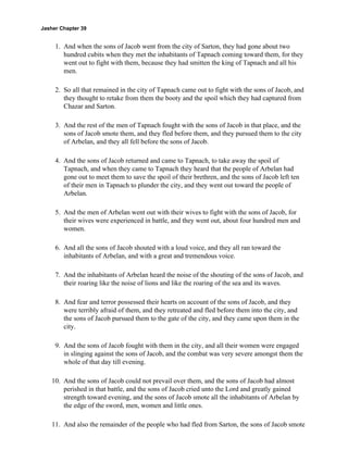 Jasher Chapter 39


     1. And when the sons of Jacob went from the city of Sarton, they had gone about two
        hundred cubits when they met the inhabitants of Tapnach coming toward them, for they
        went out to fight with them, because they had smitten the king of Tapnach and all his
        men.

     2. So all that remained in the city of Tapnach came out to fight with the sons of Jacob, and
        they thought to retake from them the booty and the spoil which they had captured from
        Chazar and Sarton.

     3. And the rest of the men of Tapnach fought with the sons of Jacob in that place, and the
        sons of Jacob smote them, and they fled before them, and they pursued them to the city
        of Arbelan, and they all fell before the sons of Jacob.

     4. And the sons of Jacob returned and came to Tapnach, to take away the spoil of
        Tapnach, and when they came to Tapnach they heard that the people of Arbelan had
        gone out to meet them to save the spoil of their brethren, and the sons of Jacob left ten
        of their men in Tapnach to plunder the city, and they went out toward the people of
        Arbelan.

     5. And the men of Arbelan went out with their wives to fight with the sons of Jacob, for
        their wives were experienced in battle, and they went out, about four hundred men and
        women.

     6. And all the sons of Jacob shouted with a loud voice, and they all ran toward the
        inhabitants of Arbelan, and with a great and tremendous voice.

     7. And the inhabitants of Arbelan heard the noise of the shouting of the sons of Jacob, and
        their roaring like the noise of lions and like the roaring of the sea and its waves.

     8. And fear and terror possessed their hearts on account of the sons of Jacob, and they
        were terribly afraid of them, and they retreated and fled before them into the city, and
        the sons of Jacob pursued them to the gate of the city, and they came upon them in the
        city.

     9. And the sons of Jacob fought with them in the city, and all their women were engaged
        in slinging against the sons of Jacob, and the combat was very severe amongst them the
        whole of that day till evening.

    10. And the sons of Jacob could not prevail over them, and the sons of Jacob had almost
        perished in that battle, and the sons of Jacob cried unto the Lord and greatly gained
        strength toward evening, and the sons of Jacob smote all the inhabitants of Arbelan by
        the edge of the sword, men, women and little ones.

    11. And also the remainder of the people who had fled from Sarton, the sons of Jacob smote
 