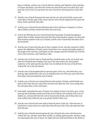 them in Arbelan, and the sons of Jacob did unto Arbelan and Tapnach as they had done
    to Chazar and Sarton, and when the women saw that all the men were dead, they went
    upon the roofs of the city and smote the sons of Jacob by showering down stones like
    rain.

12. And the sons of Jacob hastened and came into the city and seized all the women and
    smote them with the edge of the sword, and the sons of Jacob captured all the spoil and
    booty, flocks and herds and cattle.

13. And the sons of Jacob did unto Machnaymah as they had done to Tapnach, to Chazar
    and to Shiloh, and they turned from there and went away.

14. And on the fifth day the sons of Jacob heard that the people of Gaash had gathered
    against them to battle, because they had slain their king and their captains, for there had
    been fourteen captains in the city of Gaash, and the sons of Jacob had slain them all in
    the first battle.

15. And the sons of Jacob that day girt on their weapons of war, and they marched to battle
    against the inhabitants of Gaash, and in Gaash there was a strong and mighty people of
    the people of the Amorites, and Gaash was the strongest and best fortified city of all the
    cities of the Amorites, and it had three walls.

16. And the sons of Jacob came to Gaash and they found the gates of the city locked, and
    about five hundred men standing at the top of the outer-most wall, and a people
    numerous as the sand upon the sea shore were in ambush for the sons of Jacob from
    without the city at the rear thereof.

17. And the sons of Jacob approached to open the gates of the city, and whilst they were
    drawing nigh, behold those who were in ambush at the rear of the city came forth from
    their places and surrounded the sons of Jacob.

18. And the sons of Jacob were enclosed between the people of Gaash, and the battle was
    both to their front and rear, and all the men that were upon the wall, were casting from
    the wall upon them, arrows and stones.

19. And Judah, seeing that the men of Gaash were getting too heavy for them, gave a most
    piercing and tremendous shriek and all the men of Gaash were terrified at the voice of
    Judah's cry, and men fell from the wall at his powerful shriek, and all those that were
    from without and within the city were greatly afraid of their lives.

20. And the sons of Jacob still came nigh to break the doors of the city, when the men of
    Gaash threw stones and arrows upon them from the top of the wall, and made them flee
    from the gate.

21. And the sons of Jacob returned against the men of Gaash who were with them from
    without the city, and they smote them terribly, as striking against gourds, and they could
    not stand against the sons of Jacob, for fright and terror had seized them at the shriek of
 