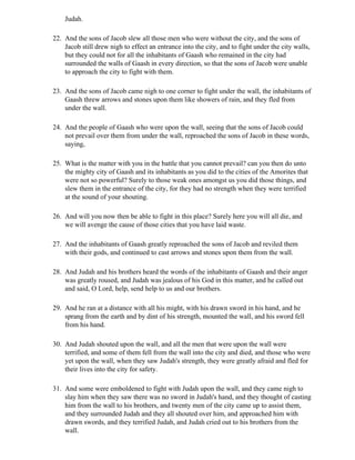 Judah.

22. And the sons of Jacob slew all those men who were without the city, and the sons of
    Jacob still drew nigh to effect an entrance into the city, and to fight under the city walls,
    but they could not for all the inhabitants of Gaash who remained in the city had
    surrounded the walls of Gaash in every direction, so that the sons of Jacob were unable
    to approach the city to fight with them.

23. And the sons of Jacob came nigh to one corner to fight under the wall, the inhabitants of
    Gaash threw arrows and stones upon them like showers of rain, and they fled from
    under the wall.

24. And the people of Gaash who were upon the wall, seeing that the sons of Jacob could
    not prevail over them from under the wall, reproached the sons of Jacob in these words,
    saying,

25. What is the matter with you in the battle that you cannot prevail? can you then do unto
    the mighty city of Gaash and its inhabitants as you did to the cities of the Amorites that
    were not so powerful? Surely to those weak ones amongst us you did those things, and
    slew them in the entrance of the city, for they had no strength when they were terrified
    at the sound of your shouting.

26. And will you now then be able to fight in this place? Surely here you will all die, and
    we will avenge the cause of those cities that you have laid waste.

27. And the inhabitants of Gaash greatly reproached the sons of Jacob and reviled them
    with their gods, and continued to cast arrows and stones upon them from the wall.

28. And Judah and his brothers heard the words of the inhabitants of Gaash and their anger
    was greatly roused, and Judah was jealous of his God in this matter, and he called out
    and said, O Lord, help, send help to us and our brothers.

29. And he ran at a distance with all his might, with his drawn sword in his hand, and he
    sprang from the earth and by dint of his strength, mounted the wall, and his sword fell
    from his hand.

30. And Judah shouted upon the wall, and all the men that were upon the wall were
    terrified, and some of them fell from the wall into the city and died, and those who were
    yet upon the wall, when they saw Judah's strength, they were greatly afraid and fled for
    their lives into the city for safety.

31. And some were emboldened to fight with Judah upon the wall, and they came nigh to
    slay him when they saw there was no sword in Judah's hand, and they thought of casting
    him from the wall to his brothers, and twenty men of the city came up to assist them,
    and they surrounded Judah and they all shouted over him, and approached him with
    drawn swords, and they terrified Judah, and Judah cried out to his brothers from the
    wall.
 