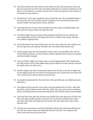 32. And Jacob and his sons drew the bow from under the wall, and smote three of the men
    that were upon the top of the wall, and Judah continued to cry and he exclaimed, O Lord
    help us, O Lord deliver us, and he cried out with a loud voice upon the wall, and the cry
    was heard at a great distance.

33. And after this cry he again repeated to shout, and all the men who surrounded Judah on
    the top of the wall were terrified, and they each threw his sword from his hand at the
    sound of Judah's shouting and his tremor, and fled.

34. And Judah took the swords which had fallen from their hands, and Judah fought with
    them and slew twenty of their men upon the wall.

35. And about eighty men and women still ascended the wall from the city and they all
    surrounded Judah, and the Lord impressed the fear of Judah in their hearts, that they
    were unable to approach him.

36. And Jacob and all who were with him drew the bow from under the wall, and they slew
    ten men upon the wall, and they fell below the wall, before Jacob and his sons.

37. And the people upon the wall seeing that twenty of their men had fallen, they still ran
    toward Judah with drawn swords, but they could not approach him for they were greatly
    terrified at Judah's strength.

38. And one of their mighty men whose name was Arud approached to strike Judah upon
    the head with his sword, when Judah hastily put his shield to his head, and the sword hit
    the shield, and it was split in two.

39. And this mighty man after he had struck Judah ran for his life, at the fear of Judah, and
    his feet slipped upon the wall and he fell amongst the sons of Jacob who were below the
    wall, and the sons of Jacob smote him and slew him.

40. And Judah's head pained him from the blow of the powerful man, and Judah had nearly
    died from it.

41. And Judah cried out upon the wall owing to the pain produced by the blow, when Dan
    heard him, and his anger burned within him, and he also rose up and went at a distance
    and ran and sprang from the earth and mounted the wall with his wrath-excited strength.

42. And when Dan came upon the wall near unto Judah all the men upon the wall fled, who
    had stood against Judah, and they went up to the second wall, and they threw arrows
    and stones upon Dan and Judah from the second wall, and endeavored to drive them
    from the wall.

43. And the arrows and stones struck Dan and Judah, and they had nearly been killed upon
    the wall, and wherever Dan and Judah fled from the wall, they were attacked with
    arrows and stones from the second wall.
 
