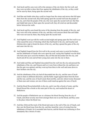 44. And Jacob and his sons were still at the entrance of the city below the first wall, and
    they were not able to draw their bow against the inhabitants of the city, as they could
    not be seen by them, being upon the second wall.

45. And Dan and Judah when they could no longer bear the stones and arrows that fell upon
    them from the second wall, they both sprang upon the second wall near the people of
    the city, and when the people of the city who were upon the second wall saw that Dan
    and Judah had come to them upon the second wall, they all cried out and descended
    below between the walls.

46. And Jacob and his sons heard the noise of the shouting from the people of the city, and
    they were still at the entrance of the city, and they were anxious about Dan and Judah
    who were not seen by them, they being upon the second wall.

47. And Naphtali went up with his wrath-excited might and sprang upon the first wall to see
    what caused the noise of shouting which they had heard in the city, and Issachar and
    Zebulun drew nigh to break the doors of the city, and they opened the gates of the city
    and came into the city.

48. And Naphtali leaped from the first wall to the second, and came to assist his brothers,
    and the inhabitants of Gaash who were upon the wall, seeing that Naphtali was the third
    who had come up to assist his brothers, they all fled and descended into the city, and
    Jacob and all his sons and all their young men came into the city to them.

49. And Judah and Dan and Naphtali descended from the wall into the city and pursued the
    inhabitants of the city, and Simeon and Levi were from without the city and knew not
    that the gate was opened, and they went up from there to the wall and came down to
    their brothers into the city.

50. And the inhabitants of the city had all descended into the city, and the sons of Jacob
    came to them in different directions, and the battle waged against them from the front
    and the rear, and the sons of Jacob smote them terribly, and slew about twenty thousand
    of them men and women, not one of them could stand up against the sons of Jacob.

51. And the blood flowed plentifully in the city, and it was like a brook of water, and the
    blood flowed like a brook to the outer part of the city, and reached the desert of
    Bethchorin.

52. And the people of Bethchorin saw at a distance the blood flowing from the city of
    Gaash, and about seventy men from amongst them ran to see the blood, and they came
    to the place where the blood was.

53. And they followed the track of the blood and came to the wall of the city of Gaash, and
    they saw the blood issue from the city, and they heard the voice of crying from the
    inhabitants of Gaash, for it ascended unto heaven, and the blood was continuing to flow
    abundantly like a brook of water.
 