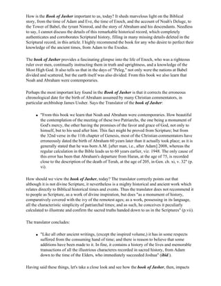 How is the Book of Jasher important to us, today? It sheds marvelous light on the Biblical
story, from the time of Adam and Eve, the time of Enoch, and the account of Noah's Deluge, to
the Tower of Babel, the tyrant Nimrod, and the story of Abraham and his descendants. Needless
to say, I cannot discuss the details of this remarkable historical record, which completely
authenticates and corroborates Scriptural history, filling in many missing details deleted in the
Scriptural record, in this article. I highly recommend the book for any who desire to perfect their
knowledge of the ancient times, from Adam to the Exodus.

The book of Jasher provides a fascinating glimpse into the life of Enoch, who was a righteous
ruler over men, continually instructing them in truth and uprightness, and a knowledge of the
Most High God. It also tells us that in the days of "Peleg," not only were the nations at Babel
divided and scattered, but the earth itself was also divided. From this book we also learn that
Noah and Abraham were contemporaries.

Perhaps the most important key found in the Book of Jasher is that it corrects the erroneous
chronological date for the birth of Abraham assumed by many Christian commentators, in
particular archbishop James Ussher. Says the Translator of the book of Jasher:

     q   "From this book we learn that Noah and Abraham were contemporaries. How beautiful
         the contemplation of the meeting of these two Patriarchs, the one being a monument of
         God's mercy, the other having the promises of the favor and grace of God, not only to
         himself, but to his seed after him. This fact might be proved from Scripture; but from
         the 32nd verse in the 11th chapter of Genesis, most of the Christian commentators have
         erroneously dated the birth of Abraham 60 years later than it actually took place; as it is
         generally stated that he was born A.M. [after man, i.e., after Adam] 2008, whereas the
         regular calculation in the Bible leads us to 60 years earlier, viz. 1948. The only cause of
         this error has been that Abraham's departure from Haran, at the age of 75, is recorded
         close to the description of the death of Terah, at the age of 205, in Gen. ch. xi, v. 32" (p.
         vi).

How should we view the book of Jasher, today? The translator correctly points out that
although it is not divine Scripture, it nevertheless is a mighty historical and ancient work which
relates directly to Biblical historical times and events. Thus the translator does not recommend it
to people as Scripture, as a work of divine inspiration, but does "as a monument of history,
comparatively covered with the ivy of the remotest ages; as a work, possessing in its language,
all the characteristic simplicity of patriarchal times; and as such, he conceives it peculiarly
calculated to illustrate and confirm the sacred truths handed down to us in the Scriptures" (p.vii).

The translator concludes:

     q   "Like all other ancient writings, (except the inspired volume,) it has in some respects
         suffered from the consuming hand of time; and there is reason to believe that some
         additions have been made to it. In fine, it contains a history of the lives and memorable
         transactions of all the illustrious characteres recorded in sacred history, from Adam
         down to the time of the Elders, who immediately succeeded Joshua" (ibid.).

Having said these things, let's take a close look and see how the book of Jasher, then, impacts
 
