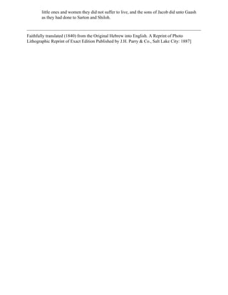 little ones and women they did not suffer to live, and the sons of Jacob did unto Gaash
        as they had done to Sarton and Shiloh.



Faithfully translated (1840) from the Original Hebrew into English. A Reprint of Photo
Lithographic Reprint of Exact Edition Published by J.H. Parry & Co., Salt Lake City: 1887]
 