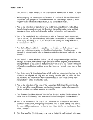 Jasher Chapter 40


     1. And the sons of Jacob led away all the spoil of Gaash, and went out of the city by night.

     2. They were going out marching toward the castle of Bethchorin, and the inhabitants of
        Bethchorin were going to the castle to meet them, and on that night the sons of Jacob
        fought with the inhabitants of Bethchorin, in the castle of Bethchorin.

     3. And all the inhabitants of Bethchorin were mighty men, one of them would not flee
        from before a thousand men, and they fought on that night upon the castle, and their
        shouts were heard on that night from afar, and the earth quaked at their shouting.

     4. And all the sons of Jacob were afraid of those men, as they were not accustomed to
        fight in the dark, and they were greatly confounded, and the sons of Jacob cried unto the
        Lord, saying, Give help to us O Lord, deliver us that we may not die by the hands of
        these uncircumcised men.

     5. And the Lord hearkened to the voice of the sons of Jacob, and the Lord caused great
        terror and confusion to seize the people of Bethchorin, and they fought amongst
        themselves the one with the other in the darkness of night, and smote each other in great
        numbers.

     6. And the sons of Jacob, knowing that the Lord had brought a spirit of perverseness
        amongst those men, and that they fought each man with his neighbor, went forth from
        among the bands of the people of Bethchorin and went as far as the descent of the castle
        of Bethchorin, and farther, and they tarried there securely with their young men on that
        night.

     7. And the people of Bethchorin fought the whole night, one man with his brother, and the
        other with his neighbor, and they cried out in every direction upon the castle, and their
        cry was heard at a distance, and the whole earth shook at their voice, for they were
        powerful above all the people of the earth.

     8. And all the inhabitants of the cities of the Canaanites, the Hittites, the Amorites, the
        Hivites and all the kings of Canaan, and also those who were on the other side of the
        Jordan, heard the noise of the shouting on that night.

     9. And they said, Surely these are the battles of the Hebrews who are fighting against the
        seven cities, who came nigh unto them; and who can stand against those Hebrews?

    10. And all the inhabitants of the cities of the Canaanites, and all those who were on the
        other side of the Jordan, were greatly afraid of the sons of Jacob, for they said, Behold
        the same will be done to us as was done to those cities, for who can stand against their
        mighty strength?

    11. And the cries of the Chorinites were very great on that night, and continued to increase;
 