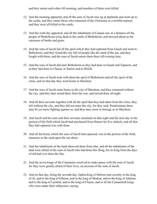 and they smote each other till morning, and numbers of them were killed.

12. And the morning appeared, and all the sons of Jacob rose up at daybreak and went up to
    the castle, and they smote those who remained of the Chorinites in a terrible manner,
    and they were all killed in the castle.

13. And the sixth day appeared, and all the inhabitants of Canaan saw at a distance all the
    people of Bethchorin lying dead in the castle of Bethchorin, and strewed about as the
    carcasses of lambs and goats.

14. And the sons of Jacob led all the spoil which they had captured from Gaash and went to
    Bethchorin, and they found the city full of people like the sand of the sea, and they
    fought with them, and the sons of Jacob smote them there till evening time.

15. And the sons of Jacob did unto Bethchorin as they had done to Gaash and Tapnach, and
    as they had done to Chazar, to Sarton and to Shiloh.

16. And the sons of Jacob took with them the spoil of Bethchorin and all the spoil of the
    cities, and on that day they went home to Shechem.

17. And the sons of Jacob came home to the city of Shechem, and they remained without
    the city, and they then rested there from the war, and tarried there all night.

18. And all their servants together with all the spoil that they had taken from the cities, they
    left without the city, and they did not enter the city, for they said, Peradventure there
    may be yet more fighting against us, and they may come to besiege us in Shechem.

19. And Jacob and his sons and their servants remained on that night and the next day in the
    portion of the field which Jacob had purchased from Hamor for five shekels, and all that
    they had captured was with them.

20. And all the booty which the sons of Jacob had captured, was in the portion of the field,
    immense as the sand upon the sea shore.

21. And the inhabitants of the land observed them from afar, and all the inhabitants of the
    land were afraid of the sons of Jacob who had done this thing, for no king from the days
    of old had ever done the like.

22. And the seven kings of the Canaanites resolved to make peace with the sons of Jacob,
    for they were greatly afraid of their lives, on account of the sons of Jacob.

23. And on that day, being the seventh day, Japhia king of Hebron sent secretly to the king
    of Ai, and to the king of Gibeon, and to the king of Shalem, and to the king of Adulam,
    and to the king of Lachish, and to the king of Chazar, and to all the Canaanitish kings
    who were under their subjection, saying,
 