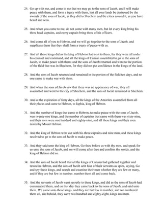 24. Go up with me, and come to me that we may go to the sons of Jacob, and I will make
    peace with them, and form a treaty with them, lest all your lands be destroyed by the
    swords of the sons of Jacob, as they did to Shechem and the cities around it, as you have
    heard and seen.

25. And when you come to me, do not come with many men, but let every king bring his
    three head captains, and every captain bring three of his officers.

26. And come all of you to Hebron, and we will go together to the sons of Jacob, and
    supplicate them that they shall form a treaty of peace with us.

27. And all those kings did as the king of Hebron had sent to them, for they were all under
    his counsel and command, and all the kings of Canaan assembled to go to the sons of
    Jacob, to make peace with them; and the sons of Jacob returned and went to the portion
    of the field that was in Shechem, for they did not put confidence in the kings of the land.

28. And the sons of Jacob returned and remained in the portion of the field ten days, and no
    one came to make war with them.

29. And when the sons of Jacob saw that there was no appearance of war, they all
    assembled and went to the city of Shechem, and the sons of Jacob remained in Shechem.

30. And at the expiration of forty days, all the kings of the Amorites assembled from all
    their places and came to Hebron, to Japhia, king of Hebron.

31. And the number of kings that came to Hebron, to make peace with the sons of Jacob,
    was twenty-one kings, and the number of captains that came with them was sixty-nine,
    and their men were one hundred and eighty-nine, and all these kings and their men
    rested by Mount Hebron.

32. And the king of Hebron went out with his three captains and nine men, and these kings
    resolved to go to the sons of Jacob to make peace.

33. And they said unto the king of Hebron, Go thou before us with thy men, and speak for
    us unto the sons of Jacob, and we will come after thee and confirm thy words, and the
    king of Hebron did so.

34. And the sons of Jacob heard that all the kings of Canaan had gathered together and
    rested in Hebron, and the sons of Jacob sent four of their servants as spies, saying, Go
    and spy these kings, and search and examine their men whether they are few or many,
    and if they are but few in number, number them all and come back.

35. And the servants of Jacob went secretly to these kings, and did as the sons of Jacob had
    commanded them, and on that day they came back to the sons of Jacob, and said unto
    them, We came unto those kings, and they are but few in number, and we numbered
    them all, and behold, they were two hundred and eighty-eight, kings and men.
 