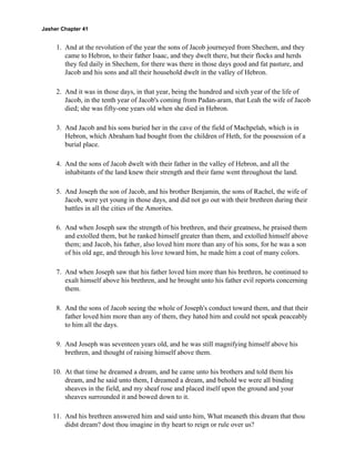 Jasher Chapter 41


     1. And at the revolution of the year the sons of Jacob journeyed from Shechem, and they
        came to Hebron, to their father Isaac, and they dwelt there, but their flocks and herds
        they fed daily in Shechem, for there was there in those days good and fat pasture, and
        Jacob and his sons and all their household dwelt in the valley of Hebron.

     2. And it was in those days, in that year, being the hundred and sixth year of the life of
        Jacob, in the tenth year of Jacob's coming from Padan-aram, that Leah the wife of Jacob
        died; she was fifty-one years old when she died in Hebron.

     3. And Jacob and his sons buried her in the cave of the field of Machpelah, which is in
        Hebron, which Abraham had bought from the children of Heth, for the possession of a
        burial place.

     4. And the sons of Jacob dwelt with their father in the valley of Hebron, and all the
        inhabitants of the land knew their strength and their fame went throughout the land.

     5. And Joseph the son of Jacob, and his brother Benjamin, the sons of Rachel, the wife of
        Jacob, were yet young in those days, and did not go out with their brethren during their
        battles in all the cities of the Amorites.

     6. And when Joseph saw the strength of his brethren, and their greatness, he praised them
        and extolled them, but he ranked himself greater than them, and extolled himself above
        them; and Jacob, his father, also loved him more than any of his sons, for he was a son
        of his old age, and through his love toward him, he made him a coat of many colors.

     7. And when Joseph saw that his father loved him more than his brethren, he continued to
        exalt himself above his brethren, and he brought unto his father evil reports concerning
        them.

     8. And the sons of Jacob seeing the whole of Joseph's conduct toward them, and that their
        father loved him more than any of them, they hated him and could not speak peaceably
        to him all the days.

     9. And Joseph was seventeen years old, and he was still magnifying himself above his
        brethren, and thought of raising himself above them.

    10. At that time he dreamed a dream, and he came unto his brothers and told them his
        dream, and he said unto them, I dreamed a dream, and behold we were all binding
        sheaves in the field, and my sheaf rose and placed itself upon the ground and your
        sheaves surrounded it and bowed down to it.

    11. And his brethren answered him and said unto him, What meaneth this dream that thou
        didst dream? dost thou imagine in thy heart to reign or rule over us?
 