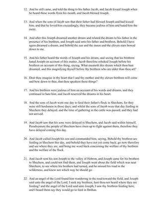 12. And he still came, and told the thing to his father Jacob, and Jacob kissed Joseph when
    he heard these words from his mouth, and Jacob blessed Joseph.

13. And when the sons of Jacob saw that their father had blessed Joseph and had kissed
    him, and that he loved him exceedingly, they became jealous of him and hated him the
    more.

14. And after this Joseph dreamed another dream and related the dream to his father in the
    presence of his brethren, and Joseph said unto his father and brethren, Behold I have
    again dreamed a dream, and behold the sun and the moon and the eleven stars bowed
    down to me.

15. And his father heard the words of Joseph and his dream, and seeing that his brethren
    hated Joseph on account of this matter, Jacob therefore rebuked Joseph before his
    brethren on account of this thing, saying, What meaneth this dream which thou hast
    dreamed, and this magnifying thyself before thy brethren who are older than thou art?

16. Dost thou imagine in thy heart that I and thy mother and thy eleven brethren will come
    and bow down to thee, that thou speakest these things?

17. And his brethren were jealous of him on account of his words and dreams, and they
    continued to hate him, and Jacob reserved the dreams in his heart.

18. And the sons of Jacob went one day to feed their father's flock in Shechem, for they
    were still herdsmen in those days; and whilst the sons of Jacob were that day feeding in
    Shechem they delayed, and the time of gathering in the cattle was passed, and they had
    not arrived.

19. And Jacob saw that his sons were delayed in Shechem, and Jacob said within himself,
    Peradventure the people of Shechem have risen up to fight against them, therefore they
    have delayed coming this day.

20. And Jacob called Joseph his son and commanded him, saying, Behold thy brethren are
    feeding in Shechem this day, and behold they have not yet come back; go now therefore
    and see where they are, and bring me word back concerning the welfare of thy brethren
    and the welfare of the flock.

21. And Jacob sent his son Joseph to the valley of Hebron, and Joseph came for his brothers
    to Shechem, and could not find them, and Joseph went about the field which was near
    Shechem, to see where his brothers had turned, and he missed his road in the
    wilderness, and knew not which way he should go.

22. And an angel of the Lord found him wandering in the road toward the field, and Joseph
    said unto the angel of the Lord, I seek my brethren; hast thou not heard where they are
    feeding? and the angel of the Lord said unto Joseph, I saw thy brethren feeding here,
    and I heard them say they would go to feed in Dothan.
 