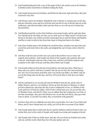 23. And Joseph hearkened to the voice of the angel of the Lord, and he went to his brethren
    in Dothan and he found them in Dothan feeding the flock.

24. And Joseph advanced to his brethren, and before he had come nigh unto them, they had
    resolved to slay him.

25. And Simeon said to his brethren, Behold the man of dreams is coming unto us this day,
    and now therefore come and let us kill him and cast him in one of the pits that are in the
    wilderness, and when his father shall seek him from us, we will say an evil beast has
    devoured him.

26. And Reuben heard the words of his brethren concerning Joseph, and he said unto them,
    You should not do this thing, for how can we look up to our father Jacob? Cast him into
    this pit to die there, but stretch not forth a hand upon him to spill his blood; and Reuben
    said this in order to deliver him from their hand, to bring him back to his father.

27. And when Joseph came to his brethren he sat before them, and they rose upon him and
    seized him and smote him to the earth, and stripped the coat of many colors which he
    had on.

28. And they took him and cast him into a pit, and in the pit there was no water, but
    serpents and scorpions. And Joseph was afraid of the serpents and scorpions that were
    in the pit. And Joseph cried out with a loud voice, and the Lord hid the serpents and
    scorpions in the sides of the pit, and they did no harm unto Joseph.

29. And Joseph called out from the pit to his brethren, and said unto them, What have I
    done unto you, and in what have I sinned? why do you not fear the Lord concerning
    me? am I not of your bones and flesh, and is not Jacob your father, my father? why do
    you do this thing unto me this day, and how will you be able to look up to our father
    Jacob?

30. And he continued to cry out and call unto his brethren from the pit, and he said, O
    Judah, Simeon, and Levi, my brethren, lift me up from the place of darkness in which
    you have placed me, and come this day to have compassion on me, ye children of the
    Lord, and sons of Jacob my father. And if I have sinned unto you, are you not the sons
    of Abraham, Isaac, and Jacob? if they saw an orphan they had compassion over him, or
    one that was hungry, they gave him bread to eat, or one that was thirsty, they gave him
    water to drink, or one that was naked, they covered him with garments!

31. And how then will you withhold your pity from your brother, for I am of your flesh and
    bones, and if I have sinned unto you, surely you will do this on account of my father!

32. And Joseph spoke these words from the pit, and his brethren could not listen to him, nor
    incline their ears to the words of Joseph, and Joseph was crying and weeping in the pit.

33. And Joseph said, O that my father knew, this day, the act which my brothers have done
    unto me, and the words which they have this day spoken unto me.
 