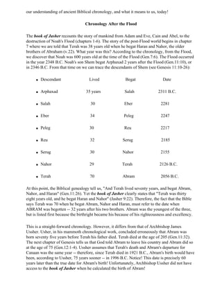 our understanding of ancient Biblical chronology, and what it means to us, today!

                                  Chronology After the Flood

The book of Jasher recounts the story of mankind from Adam and Eve, Cain and Abel, to the
destruction of Noah's Flood (chapters 1-6). The story of the post-Flood world begins in chapter
7 where we are told that Terah was 38 years old when he begat Haran and Nahor, the older
brothers of Abraham (v.22). What year was this? According to the chronology, from the Flood,
we discover that Noah was 600 years old at the time of the Flood (Gen.7:6). The Flood occurred
in the year 2348 B.C. Noah's son Shem begat Arphaxad 2 years after the Flood (Gen.11:10), or
in 2346 B.C. From that time on we can trace the descendants of Shem (see Genesis 11:10-26):

     q   Descendant                  Lived                Begat                 Date

     q   Arphaxad                  35 years               Salah              2311 B.C.

     q   Salah                       30                  Eber                  2281

     q   Eber                        34                  Peleg                 2247

     q   Peleg                       30                  Reu                   2217

     q   Reu                         32                 Serug                  2185

     q   Serug                       30                 Nahor                  2155

     q   Nahor                       29                 Terah                 2126 B.C.

     q   Terah                       70                 Abram                  2056 B.C.

At this point, the Biblical genealogy tell us, "And Terah lived seventy years, and begat Abram,
Nahor, and Haran" (Gen.11:26). Yet the book of Jasher clearly states that "Terah was thirty
eight years old, and he begat Haran and Nahor" (Jasher 9:22). Therefore, the fact that the Bible
says Terah was 70 when he begat Abram, Nahor and Haran, must refer to the date when
ABRAM was begotten -- 32 years after his two brothers. Abram was the youngest of the three,
but is listed first because the birthright became his because of his righteousness and excellency.

This is a straight-forward chronology. However, it differs from that of Archbishop James
Ussher. Usher, in his mammoth chronological work, concluded erroneously that Abram was
born seventy five years before Terah his father died. Terah died at the age of 205 (Gen.11:32).
The next chapter of Genesis tells us that God told Abram to leave his country and Abram did so
at the age of 75 (Gen.12:1-4). Ussher assumes that Terah's death and Abram's departure for
Canaan was the same year -- therefore, since Terah died in 1921 B.C., Abram's birth would have
been, according to Ussher, 75 years sooner -- in 1996 B.C. Notice! This date is precisely 60
years later than the true date for Abram's birth! Unfortunately, Archbishop Ussher did not have
access to the book of Jasher when he calculated the birth of Abram!
 