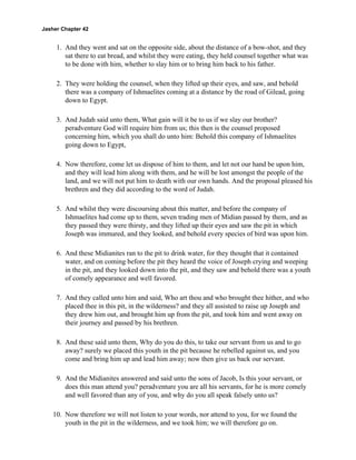 Jasher Chapter 42


     1. And they went and sat on the opposite side, about the distance of a bow-shot, and they
        sat there to eat bread, and whilst they were eating, they held counsel together what was
        to be done with him, whether to slay him or to bring him back to his father.

     2. They were holding the counsel, when they lifted up their eyes, and saw, and behold
        there was a company of Ishmaelites coming at a distance by the road of Gilead, going
        down to Egypt.

     3. And Judah said unto them, What gain will it be to us if we slay our brother?
        peradventure God will require him from us; this then is the counsel proposed
        concerning him, which you shall do unto him: Behold this company of Ishmaelites
        going down to Egypt,

     4. Now therefore, come let us dispose of him to them, and let not our hand be upon him,
        and they will lead him along with them, and he will be lost amongst the people of the
        land, and we will not put him to death with our own hands. And the proposal pleased his
        brethren and they did according to the word of Judah.

     5. And whilst they were discoursing about this matter, and before the company of
        Ishmaelites had come up to them, seven trading men of Midian passed by them, and as
        they passed they were thirsty, and they lifted up their eyes and saw the pit in which
        Joseph was immured, and they looked, and behold every species of bird was upon him.

     6. And these Midianites ran to the pit to drink water, for they thought that it contained
        water, and on coming before the pit they heard the voice of Joseph crying and weeping
        in the pit, and they looked down into the pit, and they saw and behold there was a youth
        of comely appearance and well favored.

     7. And they called unto him and said, Who art thou and who brought thee hither, and who
        placed thee in this pit, in the wilderness? and they all assisted to raise up Joseph and
        they drew him out, and brought him up from the pit, and took him and went away on
        their journey and passed by his brethren.

     8. And these said unto them, Why do you do this, to take our servant from us and to go
        away? surely we placed this youth in the pit because he rebelled against us, and you
        come and bring him up and lead him away; now then give us back our servant.

     9. And the Midianites answered and said unto the sons of Jacob, Is this your servant, or
        does this man attend you? peradventure you are all his servants, for he is more comely
        and well favored than any of you, and why do you all speak falsely unto us?

    10. Now therefore we will not listen to your words, nor attend to you, for we found the
        youth in the pit in the wilderness, and we took him; we will therefore go on.
 