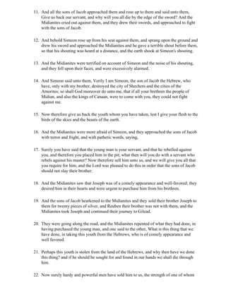 11. And all the sons of Jacob approached them and rose up to them and said unto them,
    Give us back our servant, and why will you all die by the edge of the sword? And the
    Midianites cried out against them, and they drew their swords, and approached to fight
    with the sons of Jacob.

12. And behold Simeon rose up from his seat against them, and sprang upon the ground and
    drew his sword and approached the Midianites and he gave a terrible shout before them,
    so that his shouting was heard at a distance, and the earth shook at Simeon's shouting.

13. And the Midianites were terrified on account of Simeon and the noise of his shouting,
    and they fell upon their faces, and were excessively alarmed.

14. And Simeon said unto them, Verily I am Simeon, the son of Jacob the Hebrew, who
    have, only with my brother, destroyed the city of Shechem and the cities of the
    Amorites; so shall God moreover do unto me, that if all your brethren the people of
    Midian, and also the kings of Canaan, were to come with you, they could not fight
    against me.

15. Now therefore give us back the youth whom you have taken, lest I give your flesh to the
    birds of the skies and the beasts of the earth.

16. And the Midianites were more afraid of Simeon, and they approached the sons of Jacob
    with terror and fright, and with pathetic words, saying,

17. Surely you have said that the young man is your servant, and that he rebelled against
    you, and therefore you placed him in the pit; what then will you do with a servant who
    rebels against his master? Now therefore sell him unto us, and we will give you all that
    you require for him; and the Lord was pleased to do this in order that the sons of Jacob
    should not slay their brother.

18. And the Midianites saw that Joseph was of a comely appearance and well-favored; they
    desired him in their hearts and were urgent to purchase him from his brethren.

19. And the sons of Jacob hearkened to the Midianites and they sold their brother Joseph to
    them for twenty pieces of silver, and Reuben their brother was not with them, and the
    Midianites took Joseph and continued their journey to Gilead.

20. They were going along the road, and the Midianites repented of what they had done, in
    having purchased the young man, and one said to the other, What is this thing that we
    have done, in taking this youth from the Hebrews, who is of comely appearance and
    well favored.

21. Perhaps this youth is stolen from the land of the Hebrews, and why then have we done
    this thing? and if he should be sought for and found in our hands we shall die through
    him.

22. Now surely hardy and powerful men have sold him to us, the strength of one of whom
 