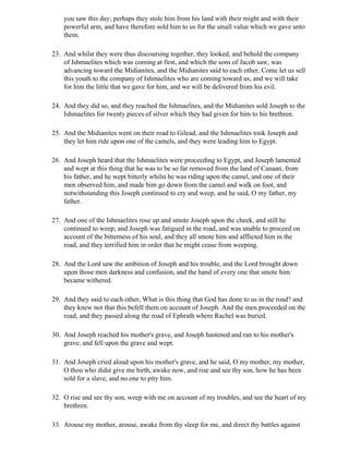 you saw this day; perhaps they stole him from his land with their might and with their
    powerful arm, and have therefore sold him to us for the small value which we gave unto
    them.

23. And whilst they were thus discoursing together, they looked, and behold the company
    of Ishmaelites which was coming at first, and which the sons of Jacob saw, was
    advancing toward the Midianites, and the Midianites said to each other, Come let us sell
    this youth to the company of Ishmaelites who are coming toward us, and we will take
    for him the little that we gave for him, and we will be delivered from his evil.

24. And they did so, and they reached the Ishmaelites, and the Midianites sold Joseph to the
    Ishmaelites for twenty pieces of silver which they had given for him to his brethren.

25. And the Midianites went on their road to Gilead, and the Ishmaelites took Joseph and
    they let him ride upon one of the camels, and they were leading him to Egypt.

26. And Joseph heard that the Ishmaelites were proceeding to Egypt, and Joseph lamented
    and wept at this thing that he was to be so far removed from the land of Canaan, from
    his father, and he wept bitterly whilst he was riding upon the camel, and one of their
    men observed him, and made him go down from the camel and walk on foot, and
    notwithstanding this Joseph continued to cry and weep, and he said, O my father, my
    father.

27. And one of the Ishmaelites rose up and smote Joseph upon the cheek, and still he
    continued to weep; and Joseph was fatigued in the road, and was unable to proceed on
    account of the bitterness of his soul, and they all smote him and afflicted him in the
    road, and they terrified him in order that he might cease from weeping.

28. And the Lord saw the ambition of Joseph and his trouble, and the Lord brought down
    upon those men darkness and confusion, and the hand of every one that smote him
    became withered.

29. And they said to each other, What is this thing that God has done to us in the road? and
    they knew not that this befell them on account of Joseph. And the men proceeded on the
    road, and they passed along the road of Ephrath where Rachel was buried.

30. And Joseph reached his mother's grave, and Joseph hastened and ran to his mother's
    grave, and fell upon the grave and wept.

31. And Joseph cried aloud upon his mother's grave, and he said, O my mother, my mother,
    O thou who didst give me birth, awake now, and rise and see thy son, how he has been
    sold for a slave, and no one to pity him.

32. O rise and see thy son, weep with me on account of my troubles, and see the heart of my
    brethren.

33. Arouse my mother, arouse, awake from thy sleep for me, and direct thy battles against
 