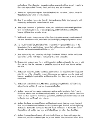 my brethren. O how have they stripped me of my coat, and sold me already twice for a
    slave, and separated me from my father, and there is no one to pity me.

34. Arouse and lay thy cause against them before God, and see whom God will justify in
    the judgment, and whom he will condemn.

35. Rise, O my mother, rise, awake from thy sleep and see my father how his soul is with
    me this day, and comfort him and ease his heart.

36. And Joseph continued to speak these words, and Joseph cried aloud and wept bitterly
    upon his mother's grave; and he ceased speaking, and from bitterness of heart he
    became still as a stone upon the grave.

37. And Joseph heard a voice speaking to him from beneath the ground, which answered
    him with bitterness of heart, and with a voice of weeping and praying in these words:

38. My son, my son Joseph, I have heard the voice of thy weeping and the voice of thy
    lamentation; I have seen thy tears; I know thy troubles, my son, and it grieves me for
    thy sake, and abundant grief is added to my grief.

39. Now therefore my son, Joseph my son, hope to the Lord, and wait for him and do not
    fear, for the Lord is with thee, he will deliver thee from all trouble.

40. Rise my son, go down unto Egypt with thy masters, and do not fear, for the Lord is with
    thee, my son. And she continued to speak like unto these words unto Joseph, and she
    was still.

41. And Joseph heard this, and he wondered greatly at this, and he continued to weep; and
    after this one of the Ishmaelites observed him crying and weeping upon the grave, and
    his anger was kindled against him, and he drove him from there, and he smote him and
    cursed him.

42. And Joseph said unto the men, May I find grace in your sight to take me back to my
    father's house, and he will give you abundance of riches.

43. And they answered him, saying, Art thou not a slave, and where is thy father? and if
    thou hadst a father thou wouldst not already twice have been sold for a slave for so little
    value; and their anger was still roused against him, and they continued to smite him and
    to chastise him, and Joseph wept bitterly.

44. And the Lord saw Joseph's affliction, and Lord again smote these men, and chastised
    them, and the Lord caused darkness to envelope them upon the earth, and the lightning
    flashed and the thunder roared, and the earth shook at the voice of the thunder and of
    the mighty wind, and the men were terrified and knew not where they should go.

45. And the beasts and camels stood still, and they led them, but they would not go, they
    smote them, and they crouched upon the ground; and the men said to each other, What
 