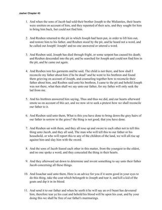 Jasher Chapter 43


     1. And when the sons of Jacob had sold their brother Joseph to the Midianites, their hearts
        were smitten on account of him, and they repented of their acts, and they sought for him
        to bring him back, but could not find him.

     2. And Reuben returned to the pit in which Joseph had been put, in order to lift him out,
        and restore him to his father, and Reuben stood by the pit, and he heard not a word, and
        he called out Joseph! Joseph! and no one answered or uttered a word.

     3. And Reuben said, Joseph has died through fright, or some serpent has caused his death;
        and Reuben descended into the pit, and he searched for Joseph and could not find him in
        the pit, and he came out again.

     4. And Reuben tore his garments and he said, The child is not there, and how shall I
        reconcile my father about him if he be dead? and he went to his brethren and found
        them grieving on account of Joseph, and counseling together how to reconcile their
        father about him, and Reuben said unto his brethren, I came to the pit and behold Joseph
        was not there, what then shall we say unto our father, for my father will only seek the
        lad from me.

     5. And his brethren answered him saying, Thus and thus we did, and our hearts afterward
        smote us on account of this act, and we now sit to seek a pretext how we shall reconcile
        our father to it.

     6. And Reuben said unto them, What is this you have done to bring down the grey hairs of
        our father in sorrow to the grave? the thing is not good, that you have done.

     7. And Reuben sat with them, and they all rose up and swore to each other not to tell this
        thing unto Jacob, and they all said, The man who will tell this to our father or his
        household, or who will report this to any of the children of the land, we will all rise up
        against him and slay him with the sword.

     8. And the sons of Jacob feared each other in this matter, from the youngest to the oldest,
        and no one spoke a word, and they concealed the thing in their hearts.

     9. And they afterward sat down to determine and invent something to say unto their father
        Jacob concerning all these things.

    10. And Issachar said unto them, Here is an advice for you if it seem good in your eyes to
        do this thing, take the coat which belongeth to Joseph and tear it, and kill a kid of the
        goats and dip it in its blood.

    11. And send it to our father and when he seeth it he will say an evil beast has devoured
        him, therefore tear ye his coat and behold his blood will be upon his coat, and by your
        doing this we shall be free of our father's murmurings.
 