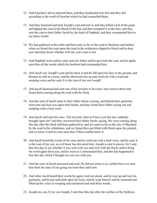 12. And Issachar's advice pleased them, and they hearkened unto him and they did
    according to the word of Issachar which he had counselled them.

13. And they hastened and took Joseph's coat and tore it, and they killed a kid of the goats
    and dipped the coat in the blood of the kid, and then trampled it in the dust, and they
    sent the coat to their father Jacob by the hand of Naphtali, and they commanded him to
    say these words:

14. We had gathered in the cattle and had come as far as the road to Shechem and farther,
    when we found this coat upon the road in the wilderness dipped in blood and in dust;
    now therefore know whether it be thy son's coat or not.

15. And Naphtali went and he came unto his father and he gave him the coat, and he spoke
    unto him all the words which his brethren had commanded him.

16. And Jacob saw Joseph's coat and he knew it and he fell upon his face to the ground, and
    became as still as a stone, and he afterward rose up and cried out with a loud and
    weeping voice and he said, It is the coat of my son Joseph!

17. And Jacob hastened and sent one of his servants to his sons, who went to them and
    found them coming along the road with the flock.

18. And the sons of Jacob came to their father about evening, and behold their garments
    were torn and dust was upon their heads, and they found their father crying out and
    weeping with a loud voice.

19. And Jacob said unto his sons, Tell me truly what evil have you this day suddenly
    brought upon me? and they answered their father Jacob, saying, We were coming along
    this day after the flock had been gathered in, and we came as far as the city of Shechem
    by the road in the wilderness, and we found this coat filled with blood upon the ground,
    and we knew it and we sent unto thee if thou couldst know it.

20. And Jacob heard the words of his sons and he cried out with a loud voice, and he said, It
    is the coat of my son, an evil beast has devoured him; Joseph is rent in pieces, for I sent
    him this day to see whether it was well with you and well with the flocks and to bring
    me word again from you, and he went as I commanded him, and this has happened to
    him this day whilst I thought my son was with you.

21. And the sons of Jacob answered and said, He did not come to us, neither have we seen
    him from the time of our going out from thee until now.

22. And when Jacob heard their words he again cried out aloud, and he rose up and tore his
    garments, and he put sackcloth upon his loins, and he wept bitterly and he mourned and
    lifted up his voice in weeping and exclaimed and said these words,

23. Joseph my son, O my son Joseph, I sent thee this day after the welfare of thy brethren,
 