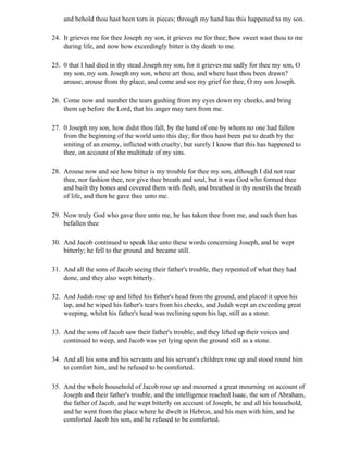 and behold thou hast been torn in pieces; through my hand has this happened to my son.

24. It grieves me for thee Joseph my son, it grieves me for thee; how sweet wast thou to me
    during life, and now how exceedingly bitter is thy death to me.

25. 0 that I had died in thy stead Joseph my son, for it grieves me sadly for thee my son, O
    my son, my son. Joseph my son, where art thou, and where hast thou been drawn?
    arouse, arouse from thy place, and come and see my grief for thee, O my son Joseph.

26. Come now and number the tears gushing from my eyes down my cheeks, and bring
    them up before the Lord, that his anger may turn from me.

27. 0 Joseph my son, how didst thou fall, by the hand of one by whom no one had fallen
    from the beginning of the world unto this day; for thou hast been put to death by the
    smiting of an enemy, inflicted with cruelty, but surely I know that this has happened to
    thee, on account of the multitude of my sins.

28. Arouse now and see how bitter is my trouble for thee my son, although I did not rear
    thee, nor fashion thee, nor give thee breath and soul, but it was God who formed thee
    and built thy bones and covered them with flesh, and breathed in thy nostrils the breath
    of life, and then he gave thee unto me.

29. Now truly God who gave thee unto me, he has taken thee from me, and such then has
    befallen thee

30. And Jacob continued to speak like unto these words concerning Joseph, and he wept
    bitterly; he fell to the ground and became still.

31. And all the sons of Jacob seeing their father's trouble, they repented of what they had
    done, and they also wept bitterly.

32. And Judah rose up and lifted his father's head from the ground, and placed it upon his
    lap, and he wiped his father's tears from his cheeks, and Judah wept an exceeding great
    weeping, whilst his father's head was reclining upon his lap, still as a stone.

33. And the sons of Jacob saw their father's trouble, and they lifted up their voices and
    continued to weep, and Jacob was yet lying upon the ground still as a stone.

34. And all his sons and his servants and his servant's children rose up and stood round him
    to comfort him, and he refused to be comforted.

35. And the whole household of Jacob rose up and mourned a great mourning on account of
    Joseph and their father's trouble, and the intelligence reached Isaac, the son of Abraham,
    the father of Jacob, and he wept bitterly on account of Joseph, he and all his household,
    and he went from the place where he dwelt in Hebron, and his men with him, and he
    comforted Jacob his son, and he refused to be comforted.
 