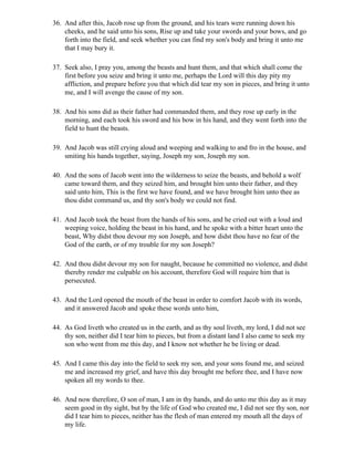36. And after this, Jacob rose up from the ground, and his tears were running down his
    cheeks, and he said unto his sons, Rise up and take your swords and your bows, and go
    forth into the field, and seek whether you can find my son's body and bring it unto me
    that I may bury it.

37. Seek also, I pray you, among the beasts and hunt them, and that which shall come the
    first before you seize and bring it unto me, perhaps the Lord will this day pity my
    affliction, and prepare before you that which did tear my son in pieces, and bring it unto
    me, and I will avenge the cause of my son.

38. And his sons did as their father had commanded them, and they rose up early in the
    morning, and each took his sword and his bow in his hand, and they went forth into the
    field to hunt the beasts.

39. And Jacob was still crying aloud and weeping and walking to and fro in the house, and
    smiting his hands together, saying, Joseph my son, Joseph my son.

40. And the sons of Jacob went into the wilderness to seize the beasts, and behold a wolf
    came toward them, and they seized him, and brought him unto their father, and they
    said unto him, This is the first we have found, and we have brought him unto thee as
    thou didst command us, and thy son's body we could not find.

41. And Jacob took the beast from the hands of his sons, and he cried out with a loud and
    weeping voice, holding the beast in his hand, and he spoke with a bitter heart unto the
    beast, Why didst thou devour my son Joseph, and how didst thou have no fear of the
    God of the earth, or of my trouble for my son Joseph?

42. And thou didst devour my son for naught, because he committed no violence, and didst
    thereby render me culpable on his account, therefore God will require him that is
    persecuted.

43. And the Lord opened the mouth of the beast in order to comfort Jacob with its words,
    and it answered Jacob and spoke these words unto him,

44. As God liveth who created us in the earth, and as thy soul liveth, my lord, I did not see
    thy son, neither did I tear him to pieces, but from a distant land I also came to seek my
    son who went from me this day, and I know not whether he be living or dead.

45. And I came this day into the field to seek my son, and your sons found me, and seized
    me and increased my grief, and have this day brought me before thee, and I have now
    spoken all my words to thee.

46. And now therefore, O son of man, I am in thy hands, and do unto me this day as it may
    seem good in thy sight, but by the life of God who created me, I did not see thy son, nor
    did I tear him to pieces, neither has the flesh of man entered my mouth all the days of
    my life.
 