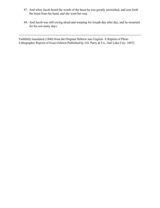 47. And when Jacob heard the words of the beast he was greatly astonished, and sent forth
       the beast from his hand, and she went her way.

   48. And Jacob was still crying aloud and weeping for Joseph day after day, and he mourned
       for his son many days.



Faithfully translated (1840) from the Original Hebrew into English. A Reprint of Photo
Lithographic Reprint of Exact Edition Published by J.H. Parry & Co., Salt Lake City: 1887]
 