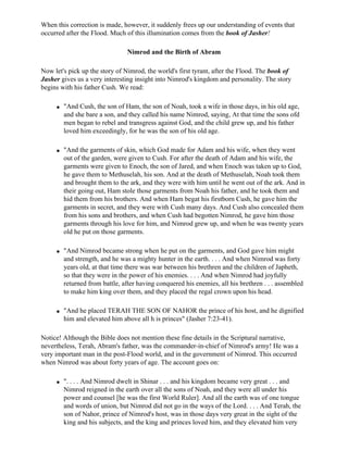 When this correction is made, however, it suddenly frees up our understanding of events that
occurred after the Flood. Much of this illumination comes from the book of Jasher!

                                Nimrod and the Birth of Abram

Now let's pick up the story of Nimrod, the world's first tyrant, after the Flood. The book of
Jasher gives us a very interesting insight into Nimrod's kingdom and personality. The story
begins with his father Cush. We read:

     q   "And Cush, the son of Ham, the son of Noah, took a wife in those days, in his old age,
         and she bare a son, and they called his name Nimrod, saying, At that time the sons ofd
         men began to rebel and transgress against God, and the child grew up, and his father
         loved him exceedingly, for he was the son of his old age.

     q   "And the garments of skin, which God made for Adam and his wife, when they went
         out of the garden, were given to Cush. For after the death of Adam and his wife, the
         garments were given to Enoch, the son of Jared, and when Enoch was taken up to God,
         he gave them to Methuselah, his son. And at the death of Methuselah, Noah took them
         and brought them to the ark, and they were with him until he went out of the ark. And in
         their going out, Ham stole those garments from Noah his father, and he took them and
         hid them from his brothers. And when Ham begat his firstborn Cush, he gave him the
         garments in secret, and they were with Cush many days. And Cush also concealed them
         from his sons and brothers, and when Cush had begotten Nimrod, he gave him those
         garments through his love for him, and Nimrod grew up, and when he was twenty years
         old he put on those garments.

     q   "And Nimrod became strong when he put on the garments, and God gave him might
         and strength, and he was a mighty hunter in the earth. . . . And when Nimrod was forty
         years old, at that time there was war between his brethren and the children of Japheth,
         so that they were in the power of his enemies. . . . And when Nimrod had joyfully
         returned from battle, after having conquered his enemies, all his brethren . . . assembled
         to make him king over them, and they placed the regal crown upon his head.

     q   "And he placed TERAH THE SON OF NAHOR the prince of his host, and he dignified
         him and elevated him above all h is princes" (Jasher 7:23-41).

Notice! Although the Bible does not mention these fine details in the Scriptural narrative,
nevertheless, Terah, Abram's father, was the commander-in-chief of Nimrod's army! He was a
very important man in the post-Flood world, and in the government of Nimrod. This occurred
when Nimrod was about forty years of age. The account goes on:

     q   ". . . . And Nimrod dwelt in Shinar . . . and his kingdom became very great . . . and
         Nimrod reigned in the earth over all the sons of Noah, and they were all under his
         power and counsel [he was the first World Ruler]. And all the earth was of one tongue
         and words of union, but Nimrod did not go in the ways of the Lord. . . . And Terah, the
         son of Nahor, prince of Nimrod's host, was in those days very great in the sight of the
         king and his subjects, and the king and princes loved him, and they elevated him very
 