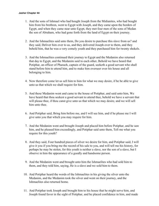 Jasher Chapter 44


     1. And the sons of Ishmael who had bought Joseph from the Midianites, who had bought
        him from his brethren, went to Egypt with Joseph, and they came upon the borders of
        Egypt, and when they came near unto Egypt, they met four men of the sons of Medan
        the son of Abraham, who had gone forth from the land of Egypt on their journey.

     2. And the Ishmaelites said unto them, Do you desire to purchase this slave from us? and
        they said, Deliver him over to us, and they delivered Joseph over to them, and they
        beheld him, that he was a very comely youth and they purchased him for twenty shekels.

     3. And the Ishmaelites continued their journey to Egypt and the Medanim also returned
        that day to Egypt, and the Medanim said to each other, Behold we have heard that
        Potiphar, an officer of Pharaoh, captain of the guard, seeketh a good servant who shall
        stand before him to attend him, and to make him overseer over his house and all
        belonging to him.

     4. Now therefore come let us sell him to him for what we may desire, if he be able to give
        unto us that which we shall require for him.

     5. And these Medanim went and came to the house of Potiphar, and said unto him, We
        have heard that thou seekest a good servant to attend thee, behold we have a servant that
        will please thee, if thou canst give unto us that which we may desire, and we will sell
        him unto thee.

     6. And Potiphar said, Bring him before me, and I will see him, and if he please me I will
        give unto you that which you may require for him.

     7. And the Medanim went and brought Joseph and placed him before Potiphar, and he saw
        him, and he pleased him exceedingly, and Potiphar said unto them, Tell me what you
        require for this youth?

     8. And they said, Four hundred pieces of silver we desire for him, and Potiphar said, I will
        give it you if you bring me the record of his sale to you, and will tell me his history, for
        perhaps he may be stolen, for this youth is neither a slave, nor the son of a slave, but I
        observe in him the appearance of a goodly and handsome person.

     9. And the Medanim went and brought unto him the Ishmaelites who had sold him to
        them, and they told him, saying, He is a slave and we sold him to them.

    10. And Potiphar heard the words of the Ishmaelites in his giving the silver unto the
        Medanim, and the Medanim took the silver and went on their journey, and the
        Ishmaelites also returned home.

    11. And Potiphar took Joseph and brought him to his house that he might serve him, and
        Joseph found favor in the sight of Potiphar, and he placed confidence in him, and made
 