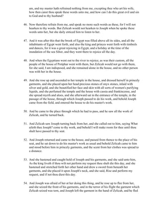 am, and my master hath refrained nothing from me, excepting thee who art his wife,
    how then canst thou speak these words unto me, and how can I do this great evil and sin
    to God and to thy husband?

46. Now therefore refrain from me, and speak no more such words as these, for I will not
    hearken to thy words. But Zelicah would not hearken to Joseph when he spoke these
    words unto her, but she daily enticed him to listen to her.

47. And it was after this that the brook of Egypt was filled above all its sides, and all the
    inhabitants of Egypt went forth, and also the king and princes went forth with timbrels
    and dances, for it was a great rejoicing in Egypt, and a holiday at the time of the
    inundation of the sea Sihor, and they went there to rejoice all the day.

48. And when the Egyptians went out to the river to rejoice, as was their custom, all the
    people of the house of Potiphar went with them, but Zelicah would not go with them,
    for she said, I am indisposed, and she remained alone in the house, and no other person
    was with her in the house.

49. And she rose up and ascended to her temple in the house, and dressed herself in princely
    garments, and she placed upon her head precious stones of onyx stones, inlaid with
    silver and gold, and she beautified her face and skin with all sorts of women's purifying
    liquids, and she perfumed the temple and the house with cassia and frankincense, and
    she spread myrrh and aloes, and she afterward sat in the entrance of the temple, in the
    passage of the house, through which Joseph passed to do his work, and behold Joseph
    came from the field, and entered the house to do his master's work.

50. And he came to the place through which he had to pass, and he saw all the work of
    Zelicah, and he turned back.

51. And Zelicah saw Joseph turning back from her, and she called out to him, saying What
    aileth thee Joseph? come to thy work, and behold I will make room for thee until thou
    shalt have passed to thy seat.

52. And Joseph returned and came to the house, and passed from thence to the place of his
    seat, and he sat down to do his master's work as usual and behold Zelicah came to him
    and stood before him in princely garments, and the scent from her clothes was spread to
    a distance.

53. And she hastened and caught hold of Joseph and his garments, and she said unto him,
    As the king liveth if thou wilt not perform my request thou shalt die this day, and she
    hastened and stretched forth her other hand and drew a sword from beneath her
    garments, and she placed it upon Joseph's neck, and she said, Rise and perform my
    request, and if not thou diest this day.

54. And Joseph was afraid of her at her doing this thing, and he rose up to flee from her,
    and she seized the front of his garments, and in the terror of his flight the garment which
    Zelicah seized was torn, and Joseph left the garment in the hand of Zelicah, and he fled
 
