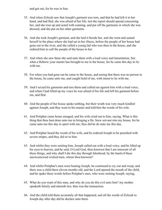 and got out, for he was in fear.

55. And when Zelicah saw that Joseph's garment was torn, and that he had left it in her
    hand, and had fled, she was afraid of her life, lest the report should spread concerning
    her, and she rose up and acted with cunning, and put off the garments in which she was
    dressed, and she put on her other garments.

56. And she took Joseph's garment, and she laid it beside her, and she went and seated
    herself in the place where she had sat in her illness, before the people of her house had
    gone out to the river, and she called a young lad who was then in the house, and she
    ordered him to call the people of the house to her.

57. And when she saw them she said unto them with a loud voice and lamentation, See
    what a Hebrew your master has brought to me in the house, for he came this day to lie
    with me.

58. For when you had gone out he came to the house, and seeing that there was no person in
    the house, he came unto me, and caught hold of me, with intent to lie with me.

59. And I seized his garments and tore them and called out against him with a loud voice,
    and when I had lifted up my voice he was afraid of his life and left his garment before
    me, and fled.

60. And the people of her house spoke nothing, but their wrath was very much kindled
    against Joseph, and they went to his master and told him the words of his wile.

61. And Potiphar came home enraged, and his wife cried out to him, saying, What is this
    thing that thou hast done unto me in bringing a He. brew servant into my house, for he
    came unto me this day to sport with me; thus did he do unto me this day.

62. And Potiphar heard the words of his wife, and he ordered Joseph to be punished with
    severe stripes, and they did so to him.

63. And whilst they were smiting him, Joseph called out with a loud voice, and he lifted up
    his eyes to heaven, and he said, O Lord God, thou knowest that I am innocent of all
    these things, and why shall I die this day through falsehood, by the hand of these
    uncircumcised wicked men, whom thou knowest?

64. And whilst Potiphar's men were beating Joseph, he continued to cry out and weep, and
    there was a child there eleven months old, and the Lord opened the mouth of the child,
    and he spake these words before Potiphar's men, who were smiting Joseph, saying,

65. What do you want of this man, and why do you do this evil unto him? my mother
    speaketh falsely and uttereth lies; thus was the transaction.

66. And the child told them accurately all that happened, and all the words of Zelicah to
    Joseph day after day did he declare unto them.
 