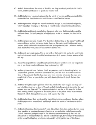 67. And all the men heard the words of the child and they wondered greatly at the child's
    words, and the child ceased to speak and became still.

68. And Potiphar was very much ashamed at the words of his son, and he commanded his
    men not to beat Joseph any more, and the men ceased beating Joseph.

69. And Potiphar took Joseph and ordered him to be brought to justice before the priests,
    who were judges belonging to the king, in order to judge him concerning this affair.

70. And Potiphar and Joseph came before the priests who were the king's judges, and he
    said unto them, Decide I pray you, what judgment is due to a servant, for thus has he
    done.

71. And the priests said unto Joseph, Why didst thou do this thing to thy master? and Joseph
    answered them, saying, Not so my lords, thus was the matter; and Potiphar said unto
    Joseph, Surely I entrusted in thy hands all that belonged to me, and I withheld nothing
    from thee but my wife, and how couldst thou do this evil?

72. And Joseph answered saying, Not so my lord, as the Lord liveth, and as thy soul liveth,
    my lord, the word which thou didst hear from thy wife is untrue, for thus was the affair
    this day.

73. A year has elapsed to me since I have been in thy house; hast thou seen any iniquity in
    me, or any thing which might cause thee to demand my life?

74. And the priests said unto Potiphar, Send, we pray thee, and let them bring before us
    Joseph's torn garment, and let us see the tear in it, and if it shall be that the tear is in
    front of the garment, then his face must have been opposite to her and she must have
    caught hold of him, to come to her, and with deceit did thy wife do all that she has
    spoken.

75. And they brought Joseph's garment before the priests who were judges, and they saw
    and behold the tear was in front of Joseph, and all the judging priests knew that she had
    pressed him, and they said, The judgment of death is not due to this slave for he has
    done nothing, but his judgment is, that he be placed in the prison house on account of
    the report, which through him has gone forth against thy wife.

76. And Potiphar heard their words, and he placed him in the prison house, the place where
    the king's prisoners are confined, and Joseph was in the house of confinement twelve
    years.

77. And notwithstanding this, his master's wife did not turn from him, and she did not cease
    from speaking to him day after day to hearken to her, and at the end of three months
    Zelicah continued going to Joseph to the house of confinement day by day, and she
    enticed him to hearken to her, and Zelicah said unto Joseph, How long wilt thou remain
    in this house? but hearken now to my voice, and I will bring thee out of this house.
 