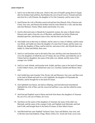 Jasher Chapter 45


     1. And it was at that time in that year, which is the year of Joseph's going down to Egypt
        after his brothers had sold him, that Reuben the son of Jacob went to Timnah and took
        unto him for a wife Eliuram, the daughter of Avi the Canaanite, and he came to her.

     2. And Eliuram the wife of Reuben conceived and bare him Hanoch, Palu, Chetzron and
        Carmi, four sons; and Simeon his brother took his sister Dinah for a wife, and she bare
        unto him Memuel, Yamin, Ohad, Jachin and Zochar, five sons.

     3. And he afterward came to Bunah the Canaanitish woman, the same is Bunah whom
        Simeon took captive from the city of Shechem, and Bunah was before Dinah and
        attended upon her, and Simeon came to her, and she bare unto him Saul.

     4. And Judah went at that time to Adulam, and he came to a man of Adulam, and his name
        was Hirah, and Judah saw there the daughter of a man from Canaan, and her name was
        Aliyath, the daughter of Shua, and he took her, and came to her, and Aliyath bare unto
        Judah, Er, Onan and Shiloh; three sons.

     5. And Levi and Issachar went to the land of the east, and they took unto themselves for
        wives the daughters of Jobab the son of Yoktan, the son of Eber; and Jobab the son of
        Yoktan had two daughters; the name of the elder was Adinah, and the name of the
        younger was Aridah.

     6. And Levi took Adinah, and Issachar took Aridah, and they came to the land of Canaan,
        to their father's house, and Adinah bare unto Levi, Gershon, Kehath and Merari; three
        sons.

     7. And Aridah bare unto Issachar Tola, Puvah, Job and Shomron, four sons; and Dan went
        to the land of Moab and took for a wife Aphlaleth, the daughter of Chamudan the
        Moabite, and he brought her to the land of Canaan.

     8. And Aphlaleth was barren, she had no offspring, and God afterward remembered
        Aphlaleth the wife of Dan, and she conceived and bare a son, and she called his name
        Chushim.

     9. And Gad and Naphtali went to Haran and took from thence the daughters of Amuram
        the son of Uz, the son of Nahor, for wives.

    10. And these are the names of the daughters of Amuram; the name of the elder was
        Merimah, and the name of the younger Uzith; and Naphtali took Merimah, and Gad
        took Uzith; and brought them to the land of Canaan, to their father's house.

    11. And Merimah bare unto Naphtali Yachzeel, Guni, Jazer and Shalem, four sons; and
        Uzith bare unto Gad Zephion, Chagi, Shuni, Ezbon, Eri, Arodi and Arali, seven sons.
 