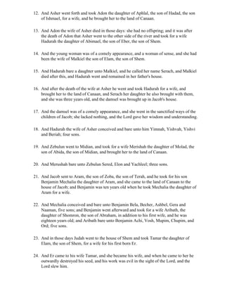12. And Asher went forth and took Adon the daughter of Aphlal, the son of Hadad, the son
    of Ishmael, for a wife, and he brought her to the land of Canaan.

13. And Adon the wife of Asher died in those days: she had no offspring; and it was after
    the death of Adon that Asher went to the other side of the river and took for a wife
    Hadurah the daughter of Abimael, the son of Eber, the son of Shem.

14. And the young woman was of a comely appearance, and a woman of sense, and she had
    been the wife of Malkiel the son of Elam, the son of Shem.

15. And Hadurah bare a daughter unto Malkiel, and he called her name Serach, and Malkiel
    died after this, and Hadurah went and remained in her father's house.

16. And after the death of the wife at Asher he went and took Hadurah for a wife, and
    brought her to the land of Canaan, and Serach her daughter he also brought with them,
    and she was three years old, and the damsel was brought up in Jacob's house.

17. And the damsel was of a comely appearance, and she went in the sanctified ways of the
    children of Jacob; she lacked nothing, and the Lord gave her wisdom and understanding.

18. And Hadurah the wife of Asher conceived and bare unto him Yimnah, Yishvah, Yishvi
    and Beriah; four sons.

19. And Zebulun went to Midian, and took for a wife Merishah the daughter of Molad, the
    son of Abida, the son of Midian, and brought her to the land of Canaan.

20. And Merushah bare unto Zebulun Sered, Elon and Yachleel; three sons.

21. And Jacob sent to Aram, the son of Zoba, the son of Terah, and he took for his son
    Benjamin Mechalia the daughter of Aram, and she came to the land of Canaan to the
    house of Jacob; and Benjamin was ten years old when he took Mechalia the daughter of
    Aram for a wife.

22. And Mechalia conceived and bare unto Benjamin Bela, Becher, Ashbel, Gera and
    Naaman, five sons; and Benjamin went afterward and took for a wife Aribath, the
    daughter of Shomron, the son of Abraham, in addition to his first wife, and he was
    eighteen years old; and Aribath bare unto Benjamin Achi, Vosh, Mupim, Chupim, and
    Ord; five sons.

23. And in those days Judah went to the house of Shem and took Tamar the daughter of
    Elam, the son of Shem, for a wife for his first born Er.

24. And Er came to his wife Tamar, and she became his wife, and when he came to her he
    outwardly destroyed his seed, and his work was evil in the sight of the Lord, and the
    Lord slew him.
 
