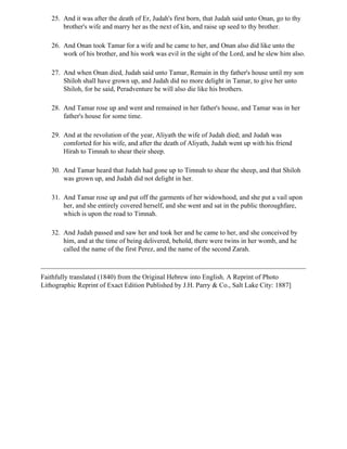 25. And it was after the death of Er, Judah's first born, that Judah said unto Onan, go to thy
       brother's wife and marry her as the next of kin, and raise up seed to thy brother.

   26. And Onan took Tamar for a wife and he came to her, and Onan also did like unto the
       work of his brother, and his work was evil in the sight of the Lord, and he slew him also.

   27. And when Onan died, Judah said unto Tamar, Remain in thy father's house until my son
       Shiloh shall have grown up, and Judah did no more delight in Tamar, to give her unto
       Shiloh, for he said, Peradventure he will also die like his brothers.

   28. And Tamar rose up and went and remained in her father's house, and Tamar was in her
       father's house for some time.

   29. And at the revolution of the year, Aliyath the wife of Judah died; and Judah was
       comforted for his wife, and after the death of Aliyath, Judah went up with his friend
       Hirah to Timnah to shear their sheep.

   30. And Tamar heard that Judah had gone up to Timnah to shear the sheep, and that Shiloh
       was grown up, and Judah did not delight in her.

   31. And Tamar rose up and put off the garments of her widowhood, and she put a vail upon
       her, and she entirely covered herself, and she went and sat in the public thoroughfare,
       which is upon the road to Timnah.

   32. And Judah passed and saw her and took her and he came to her, and she conceived by
       him, and at the time of being delivered, behold, there were twins in her womb, and he
       called the name of the first Perez, and the name of the second Zarah.



Faithfully translated (1840) from the Original Hebrew into English. A Reprint of Photo
Lithographic Reprint of Exact Edition Published by J.H. Parry & Co., Salt Lake City: 1887]
 