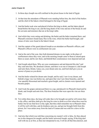 Jasher Chapter 46


     1. In those days Joseph was still confined in the prison house in the land of Egypt.

     2. At that time the attendants of Pharaoh were standing before him, the chief of the butlers
        and the chief of the bakers which belonged to the king of Egypt.

     3. And the butler took wine and placed it before the king to drink, and the baker placed
        bread before the king to eat, and the king drank of the wine and ate of the bread, he and
        his servants and ministers that ate at the king's table.

     4. And whilst they were eating and drinking, the butler and the baker remained there, and
        Pharaoh's ministers found many flies in the wine, which the butler had brought, and
        stones of nitre were found in the baker's bread.

     5. And the captain of the guard placed Joseph as an attendant on Pharaoh's officers, and
        Pharaoh's officers were in confinement one year.

     6. And at the end of the year, they both dreamed dreams in one night, in the place of
        confinement where they were, and in the morning Joseph came to them to attend upon
        them as usual, and he saw them, and behold their countenances were dejected and sad.

     7. And Joseph asked them, Why are your countenances sad and dejected this day? and
        they said unto him, We dreamed a dream, and there is no one to interpret it; and Joseph
        said unto them, Relate, I pray you, your dream unto me, and God shall give you an
        answer of peace as you desire.

     8. And the butler related his dream unto Joseph, and he said, I saw in my dream, and
        behold a large vine was before me, and upon that vine I saw three branches, and the
        vine speedily blossomed and reached a great height, and its clusters were ripened and
        became grapes.

     9. And I took the grapes and pressed them in a cup, and placed it in Pharaoh's hand and he
        drank; and Joseph said unto him, The three branches that were upon the vine are three
        days.

    10. Yet within three days, the king will order thee to be brought out and he will restore thee
        to thy office, and thou shalt give the king his wine to drink as at first when thou wast his
        butler; but let me find favor in thy sight, that thou shalt remember me to Pharaoh when
        it will be well with thee, and do kindness unto me, and get me brought forth from this
        prison, for I was stolen away from the land of Canaan and was sold for a slave in this
        place.

    11. And also that which was told thee concerning my master's wife is false, for they placed
        me in this dungeon for naught; and the butler answered Joseph, saying, If the king deal
        well with me as at first, as thou last interpreted to me, I will do all that thou desirest, and
 