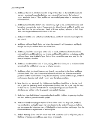 Jasher Chapter 47


     1. And Isaac the son of Abraham was still living in those days in the land of Canaan; he
        was very aged, one hundred and eighty years old, and Esau his son, the brother of
        Jacob, was in the land of Edom, and he and his sons had possessions in it amongst the
        children of Seir.

     2. And Esau heard that his father's time was drawing nigh to die, and he and his sons and
        household came unto the land of Canaan, unto his father's house, and Jacob and his sons
        went forth from the place where they dwelt in Hebron, and they all came to their father
        Isaac, and they found Esau and his sons in the tent.

     3. And Jacob and his sons sat before his father Isaac, and Jacob was still mourning for his
        son Joseph.

     4. And Isaac said unto Jacob, Bring me hither thy sons and I will bless them; and Jacob
        brought his eleven children before his father Isaac.

     5. And Isaac placed his hands upon all the sons of Jacob, and he took hold of them and
        embraced them, and kissed them one by one, and Isaac blessed them on that day, and he
        said unto them, May the God of your fathers bless you and increase your seed like the
        stars of heaven for number.

     6. And Isaac also blessed the sons of Esau, saying, May God cause you to be a dread and a
        terror to all that will behold you, and to all your enemies.

     7. And Isaac called Jacob and his sons, and they all came and sat before Isaac, and Isaac
        said unto Jacob, The Lord God of the whole earth said unto me, Unto thy seed will I
        give this land for an inheritance if thy children keep my statutes and my ways, and I will
        perform unto them the oath which I swore unto thy father Abraham.

     8. Now therefore my son, teach thy children and thy children's children to fear the Lord,
        and to go in the good way which will please the Lord thy God, for if you keep the ways
        of the Lord and his statutes the Lord will also keep unto you his covenant with
        Abraham, and will do well with you and your seed all the days.

     9. And when Isaac had finished commanding Jacob and his children, he gave up the ghost
        and died, and was gathered unto his people.

    10. And Jacob and Esau fell upon the face of their father Isaac, and they wept, and Isaac
        was one hundred and eighty years old when he died in the land of Canaan, in Hebron,
        and his sons carried him to the cave of Machpelah, which Abraham had bought from the
        children of Heth for a possession of a burial place.

    11. And all the kings of the land of Canaan went with Jacob and Esau to bury Isaac, and all
        the kings of Canaan showed Isaac great honor at his death.
 