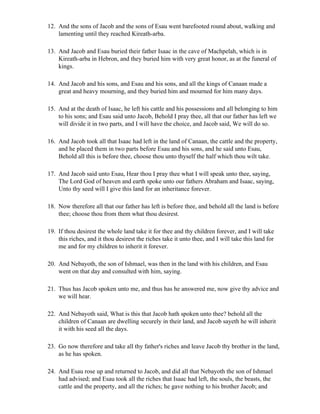 12. And the sons of Jacob and the sons of Esau went barefooted round about, walking and
    lamenting until they reached Kireath-arba.

13. And Jacob and Esau buried their father Isaac in the cave of Machpelah, which is in
    Kireath-arba in Hebron, and they buried him with very great honor, as at the funeral of
    kings.

14. And Jacob and his sons, and Esau and his sons, and all the kings of Canaan made a
    great and heavy mourning, and they buried him and mourned for him many days.

15. And at the death of Isaac, he left his cattle and his possessions and all belonging to him
    to his sons; and Esau said unto Jacob, Behold I pray thee, all that our father has left we
    will divide it in two parts, and I will have the choice, and Jacob said, We will do so.

16. And Jacob took all that Isaac had left in the land of Canaan, the cattle and the property,
    and he placed them in two parts before Esau and his sons, and he said unto Esau,
    Behold all this is before thee, choose thou unto thyself the half which thou wilt take.

17. And Jacob said unto Esau, Hear thou I pray thee what I will speak unto thee, saying,
    The Lord God of heaven and earth spoke unto our fathers Abraham and Isaac, saying,
    Unto thy seed will I give this land for an inheritance forever.

18. Now therefore all that our father has left is before thee, and behold all the land is before
    thee; choose thou from them what thou desirest.

19. If thou desirest the whole land take it for thee and thy children forever, and I will take
    this riches, and it thou desirest the riches take it unto thee, and I will take this land for
    me and for my children to inherit it forever.

20. And Nebayoth, the son of Ishmael, was then in the land with his children, and Esau
    went on that day and consulted with him, saying.

21. Thus has Jacob spoken unto me, and thus has he answered me, now give thy advice and
    we will hear.

22. And Nebayoth said, What is this that Jacob hath spoken unto thee? behold all the
    children of Canaan are dwelling securely in their land, and Jacob sayeth he will inherit
    it with his seed all the days.

23. Go now therefore and take all thy father's riches and leave Jacob thy brother in the land,
    as he has spoken.

24. And Esau rose up and returned to Jacob, and did all that Nebayoth the son of Ishmael
    had advised; and Esau took all the riches that Isaac had left, the souls, the beasts, the
    cattle and the property, and all the riches; he gave nothing to his brother Jacob; and
 