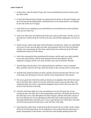 Jasher Chapter 48


     1. In those days, after the death of Isaac, the Lord commanded and caused a famine upon
        the whole earth.

     2. At that time Pharaoh king of Egypt was sitting upon his throne in the land of Egypt, and
        lay in his bed and dreamed dreams, and Pharaoh saw in his dream that he was standing
        by the side of the river of Egypt.

     3. And whilst he was standing he saw and behold seven fat fleshed and well favored kine
        came up out of the river.

     4. And seven other kine, lean fleshed and ill favored, came up after them, and the seven ill
        favored ones swallowed up the well favored ones, and still their appearance was ill as at
        first.

     5. And he awoke, and he slept again and he dreamed a second time, and he saw and behold
        seven ears of corn came up upon one stalk, rank and good, and seven thin ears blasted
        with the east wind sprang, up after them, and the thin ears swallowed up the full ones,
        and Pharaoh awoke out of his dream.

     6. And in the morning the king remembered his dreams, and his spirit was sadly troubled
        on account of his dreams, and the king hastened and sent and called for all the
        magicians of Egypt, and the wise men, and they came and stood before Pharaoh.

     7. And the king said unto them, I have dreamed dreams, and there is none to interpret
        them; and they said unto the king, relate thy dreams to thy servants and let us hear them.

     8. And the king related his dreams to them, and they all answered and said with one voice
        to the king, may the king live forever; and this is the interpretation of thy dreams.

     9. The seven good kine which thou didst see denote seven daughters that will be born unto
        thee in the latter days, and the seven kine which thou sawest come up after them, and
        swallowed them up, are for a sign that the daughters which will be born unto thee will
        all die in the life-time of the king.

    10. And that which thou didst see in the second dream of seven full good ears of corn
        coming up upon one stalk, this is their interpretation, that thou wilt build unto thyself in
        the latter days seven cities throughout the land of Egypt; and that which thou sawest of
        the seven blasted ears of corn springing up after them and swallowing them up whilst
        thou didst behold them with thine eyes, is for a sign that the cities which thou wilt build
        will all be destroyed in the latter days, in the life-time of the king.

    11. And when they spoke these words the king did not incline his ear to their words, neither
        did he fix his heart upon them, for the king knew in his wisdom that they did not give a
        proper interpretation of the dreams; and when they had finished speaking before the
 