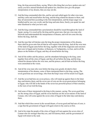 king, the king answered them, saying, What is this thing that you have spoken unto me?
    surely you have uttered falsehood and spoken lies; therefore now give the proper
    interpretation of my dreams, that you may not die.

12. And the king commanded after this, and he sent and called again for other wise men,
    and they came and stood before the king, and the king related his dreams to them, and
    they all answered him according to the first interpretation, and the king's anger was
    kindled and he was very wroth, and the king said unto them, Surely you speak lies and
    utter falsehood in what you have said.

13. And the king commanded that a proclamation should be issued throughout the land of
    Egypt, saying, It is resolved by the king and his great men, that any wise man who
    knoweth and understandeth the interpretation of dreams, and will not come this day
    before the king, shall die.

14. And the man that will declare unto the king the proper interpretation of his dreams,
    there shall be given unto him all that he will require from the king. And all the wise men
    of the land of Egypt came before the king, together with all the magicians and sorcerers
    that were in Egypt and in Goshen, in Rameses, in Tachpanches, in Zoar, and in all the
    places on the borders of Egypt, and they all stood before the king.

15. And all the nobles and the princes, and the attendants belonging to the king, came
    together from all the cities of Egypt, and they all sat before the king, and the king
    related his dreams before the wise men, and the princes, and all that sat before the king
    were astonished at the vision.

16. And all the wise men who were before the king were greatly divided in their
    interpretation of his dreams; some of them interpreted them to the king, saying, The
    seven good kine are seven kings, who from the king's issue will be raised over Egypt.

17. And the seven bad kine are seven princes, who will stand up against them in the latter
    days and destroy them; and the seven ears of corn are the seven great princes belonging
    to Egypt, who will fall in the hands of the seven less powerful princes of their enemies,
    in the wars of our lord the king.

18. And some of them interpreted to the king in this manner, saying, The seven good kine
    are the strong cities of Egypt, and the seven bad kine are the seven nations of the land of
    Canaan, who will come against the seven cities of Egypt in the latter days and destroy
    them.

19. And that which thou sawest in the second dream, of seven good and bad ears of corn, is
    a sign that the government of Egypt will again return to thy seed as at first.

20. And in his reign the people of the cities of Egypt will turn against the seven cities of
    Canaan who are stronger than they are, and will destroy them, and the government of
    Egypt will return to thy seed.
 