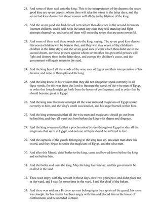 21. And some of them said unto the king, This is the interpretation of thy dreams; the seven
    good kine are seven queens, whom thou wilt take for wives in the latter days, and the
    seven bad kine denote that those women will all die in the lifetime of the king.

22. And the seven good and bad ears of corn which thou didst see in the second dream are
    fourteen children, and it will be in the latter days that they will stand up and fight
    amongst themselves, and seven of them will smite the seven that are more powerful.

23. And some of them said these words unto the king, saying, The seven good kine denote
    that seven children will be born to thee, and they will slay seven of thy children's
    children in the latter days; and the seven good ears of corn which thou didst see in the
    second dream, are those princes against whom seven other less powerful princes will
    fight and destroy them in the latter days, and avenge thy children's cause, and the
    government will again return to thy seed.

24. And the king heard all the words of the wise men of Egypt and their interpretation of his
    dreams, and none of them pleased the king.

25. And the king knew in his wisdom that they did not altogether speak correctly in all
    these words, for this was from the Lord to frustrate the words of the wise men of Egypt,
    in order that Joseph might go forth from the house of confinement, and in order that he
    should become great in Egypt.

26. And the king saw that none amongst all the wise men and magicians of Egypt spoke
    correctly to him, and the king's wrath was kindled, and his anger burned within him.

27. And the king commanded that all the wise men and magicians should go out from
    before him, and they all went out from before the king with shame and disgrace.

28. And the king commanded that a proclamation be sent throughout Egypt to slay all the
    magicians that were in Egypt, and not one of them should be suffered to live.

29. And the captains of the guards belonging to the king rose up, and each man drew his
    sword, and they began to smite the magicians of Egypt, and the wise men.

30. And after this Merod, chief butler to the king, came and bowed down before the king
    and sat before him.

31. And the butler said unto the king, May the king live forever, and his government be
    exalted in the land.

32. Thou wast angry with thy servant in those days, now two years past, and didst place me
    in the ward, and I was for some time in the ward, I and the chief of the bakers.

33. And there was with us a Hebrew servant belonging to the captain of the guard, his name
    was Joseph, for his master had been angry with him and placed him in the house of
    confinement, and he attended us there.
 