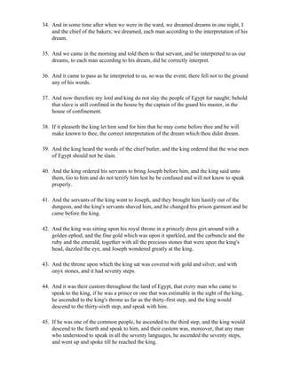 34. And in some time after when we were in the ward, we dreamed dreams in one night, I
    and the chief of the bakers; we dreamed, each man according to the interpretation of his
    dream.

35. And we came in the morning and told them to that servant, and he interpreted to us our
    dreams, to each man according to his dream, did he correctly interpret.

36. And it came to pass as he interpreted to us, so was the event; there fell not to the ground
    any of his words.

37. And now therefore my lord and king do not slay the people of Egypt for naught; behold
    that slave is still confined in the house by the captain of the guard his master, in the
    house of confinement.

38. If it pleaseth the king let him send for him that he may come before thee and he will
    make known to thee, the correct interpretation of the dream which thou didst dream.

39. And the king heard the words of the chief butler, and the king ordered that the wise men
    of Egypt should not be slain.

40. And the king ordered his servants to bring Joseph before him, and the king said unto
    them, Go to him and do not terrify him lest he be confused and will not know to speak
    properly.

41. And the servants of the king went to Joseph, and they brought him hastily out of the
    dungeon, and the king's servants shaved him, and he changed his prison garment and he
    came before the king.

42. And the king was sitting upon his royal throne in a princely dress girt around with a
    golden ephod, and the fine gold which was upon it sparkled, and the carbuncle and the
    ruby and the emerald, together with all the precious stones that were upon the king's
    head, dazzled the eye, and Joseph wondered greatly at the king.

43. And the throne upon which the king sat was covered with gold and silver, and with
    onyx stones, and it had seventy steps.

44. And it was their custom throughout the land of Egypt, that every man who came to
    speak to the king, if he was a prince or one that was estimable in the sight of the king,
    he ascended to the king's throne as far as the thirty-first step, and the king would
    descend to the thirty-sixth step, and speak with him.

45. If he was one of the common people, he ascended to the third step, and the king would
    descend to the fourth and speak to him, and their custom was, moreover, that any man
    who understood to speak in all the seventy languages, he ascended the seventy steps,
    and went up and spoke till he reached the king.
 